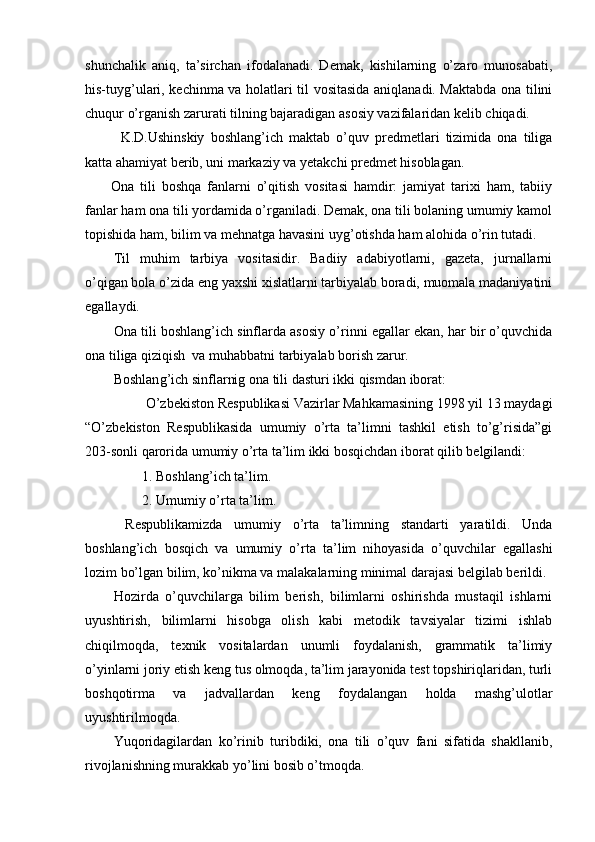 shunchalik   aniq,   ta’sirchan   ifodalanadi.   Demak,   kishilarning   o’zaro   munosabati,
his-tuyg’ulari, kechinma va holatlari til vositasida aniqlanadi. Maktabda ona tilini
chuqur o’rganish zarurati tilning bajaradigan asosiy vazifalaridan kelib chiqadi.
K.D.Ushinskiy   boshlang’ich   maktab   o’quv   predmetlari   tizimida   ona   tiliga
katta ahamiyat berib, uni markaziy va yetakchi predmet hisoblagan. 
Ona   tili   boshqa   fanlarni   o’qitish   vositasi   hamdir:   jamiyat   tarixi   ham,   tabiiy
fanlar ham ona tili yordamida o’rganiladi. Demak, ona tili bolaning umumiy kamol
topishida ham, bilim va mehnatga havasini uyg’otishda ham alohida o’rin tutadi.
Til   muhim   tarbiya   vositasidir.   Badiiy   adabiyotlarni,   gazeta,   jurnallarni
o’qigan bola o’zida eng yaxshi xislatlarni tarbiyalab boradi, muomala madaniyatini
egallaydi.
Ona tili boshlang’ich sinflarda asosiy o’rinni egallar ekan, har bir o’quvchida
ona tiliga qiziqish  va muhabbatni tarbiyalab borish zarur.
Boshlan g’ ich sinflarnig ona tili da st uri ikki qismdan iborat:
  O’zbekiston Respublikasi Vazirlar Mahkamasining 1998 yil 13 maydagi
“O’zbekiston   Respublikasida   umumiy   o’rta   ta’limni   tashkil   etish   to’g’risida”gi
203-sonli qarorida umumiy o’rta ta’lim ikki bosqichdan iborat qilib belgilandi:
1. Boshlang’ich ta’lim.
2. Umumiy o’rta ta’lim.
  Respublikamizda   u mumiy   o’rta   ta’limning   standarti   yaratildi.   Unda
boshlang’ich   bosqich   va   umumiy   o’rta   ta’lim   nihoyasida   o’quvchilar   egallashi
lozim bo’lgan bilim, ko’nikma va malakalarning minimal darajasi belgilab berildi. 
Hozirda   o’quvchilarga   bilim   berish,   bilimlarni   oshirishda   mustaqil   ishlarni
uyushtirish,   bilimlarni   hisobga   olish   kabi   metodik   tavsiyalar   tizimi   ishlab
chiqilmoqda,   texnik   vositalardan   unumli   foydalanish,   grammatik   ta’limiy
o’yinlarni joriy etish keng tus olmoqda, ta’lim jarayonida test topshiriqlaridan, turli
boshqotirma   va   jadvallardan   keng   foydalangan   holda   mashg’ulotlar
uyushtirilmoqda.
Yuqoridagilardan   ko’rinib   turibdiki,   ona   tili   o’quv   fani   sifatida   shakllanib,
rivojlanishning murakkab yo’lini bosib o’tmoqda. 