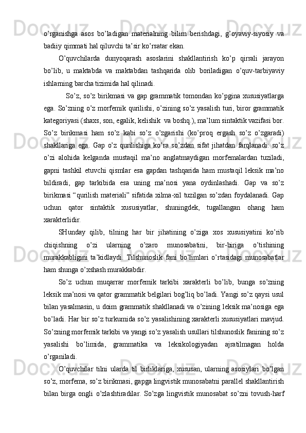 o’rganishga   asos   bo’ladigan   materialning   bilim   berishdagi,   g’oyaviy-siyosiy   va
badiiy qimmati hal qiluvchi   ta’sir ko’rsatar ekan.
O’quvchilarda   dunyoqarash   asoslarini   shakllantirish   ko’p   qirrali   jarayon
bo’lib,   u   maktabda   va   maktabdan   tashqarida   olib   boriladigan   o’quv-tarbiyaviy
ishlarning barcha tizimida hal qilinadi.
                 So’z, so’z birikmasi  va gap grammatik tomondan ko’pgina xususiyatlarga
ega. So’zning o’z morfemik qurilishi, o’zining so’z yasalish turi, biror grammatik
kategoriyasi (shaxs, son, egalik, kelishik  va boshq.), ma’lum sintaktik vazifasi bor.
So’z   birikmasi   ham   so’z   kabi   so’z   o’zgarishi   (ko’proq   ergash   so’z   o’zgaradi)
shakllariga   ega.   Gap   o’z   qurilishiga   ko’ra   so’zdan   sifat   jihatdan   farqlanadi:   so’z
o’zi   alohida   kelganda   mustaqil   ma’no   anglatmaydigan   morfemalardan   tuziladi,
gapni   tashkil   etuvchi   qismlar   esa   gapdan   tashqarida   ham   mustaqil   leksik   ma’no
bildiradi,   gap   tarkibida   esa   uning   ma’nosi   yana   oydinlashadi.   Gap   va   so’z
birikmasi “qurilish materiali” sifatida xilma-xil tuzilgan so’zdan foydalanadi. Gap
uchun   qator   sintaktik   xususiyatlar,   shuningdek,   tugallangan   ohang   ham
xarakterlidir.
SHunday   qilib,   tilning   har   bir   jihatining   o’ziga   xos   xususiyatini   ko’rib
chiqishning   o’zi   ularning   o’zaro   munosabatini,   bir-biriga   o’tishining
murakkabligini   ta’kidlaydi.   Tilshunoslik   fani   bo’limlari   o’rtasidagi   munosabatlar
ham shunga o’xshash murakkabdir.
So’z   uchun   muqarrar   morfemik   tarkibi   xarakterli   bo’lib,   bunga   so’zning
leksik ma’nosi va qator grammatik belgilari bog’liq bo’ladi. Yangi so’z qaysi usul
bilan yasalmasin, u doim grammatik shakllanadi va o’zining leksik ma’nosiga ega
bo’ladi. Har bir so’z turkumida so’z yasalishining xarakterli xususiyatlari mavjud.
So’zning morfemik tarkibi va yangi so’z yasalish usullari tilshunoslik fanining so’z
yasalishi   bo’limida,   grammatika   va   leksikologiyadan   ajratilmagan   holda
o’rganiladi.
O’quvchilar   tilni   ularda   til   birliklariga,   xususan,   ularning   asosiylari   bo’lgan
so’z, morfema, so’z birikmasi, gapga lingvistik munosabatni parallel shakllantirish
bilan   birga   ongli   o’zlashtiradilar.   So’zga   lingvistik   munosabat   so’zni   tovush-harf 