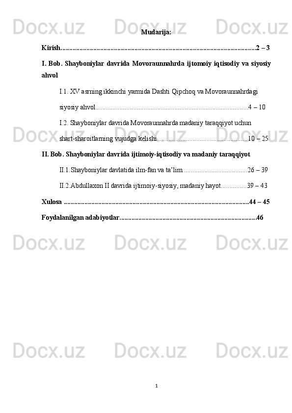 Mudarija:
Kirish........................................................................................................... .......2 – 3
I.   Bob.   Shayboniylar   davrida   Movoraunnahrda   ijtomoiy   iqtisodiy   va   siyosiy
ahvol
I.1. XV asrning ikkinchi yarmida Dashti Qipchoq va Movoraunnahrdagi
siyosiy ahvol.........................................................................................4 – 10 
I.2. Shayboniylar davrida Movoraunnahrda madaniy taraqqiyot uchun
shart-sharoitlarning vujudga kelishi.....................................................10 – 25 
II. Bob. Shayboniylar davrida ijtimoiy-iqtisodiy va madaniy taraqqiyot
II.1.Shayboniylar davlatida ilm-fan va ta’lim......................................26 – 39 
II.2.Abdullaxon II davrida ijtimoiy-siyosiy, madaniy hayot...............39 – 43 
Xulosa ............................................................................................................44 – 45
Foydalanilgan adabiyotlar................................................................................46 
1 