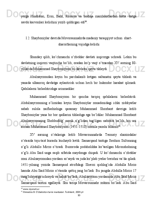 yerga   Hindiston,   Eron,   Balx,   Rossiya   va   boshqa   mamlakatlardan   katta   -katga
savdo karvonlari kelishini yozib qoldirgan edi 10
.
I.2. Shayboniylar davrida Movoraunnahrda madaniy taraqqiyot uchun  shart-
sharoitlarning vujudga kelishi
Shunday   qilib,   ko’chmanchi   o’zbeklar   davlati   inqirozga   uchradi.   Lekin   bu
davlatning inqirozi vaqtincha bo’lib, oradan ko’p vaqt o’tmasdan XV asrning 80-
yillarida Muhammad Shayboniyxon bu davlatni qayta tiklaydi. 
Abulxayrxondan   keyin   bu   parchalanib   ketgan   saltanatni   qayta   tiklash   va
yanada   ulkanroq   davlatga   aylantirish   uchun   hech   bir   hukmdor   harakat   qilmadi.
Qabilalarni birlashtirishga urinmadilar.
Muhammad   Shayboniyxon   bir   qancha   tarqoq   qabilalarni   birlashtirdi.
Abdulxayrxonning   o’limidan   keyin   Shayboniylar   xonadonidagi   ichki   ziddiyatlar
sabab   sulola   zaiflashishiga   qaramay   Muhammad   Shoxbaxt   davriga   kelib
Shayboniylar yana bir bor qadlarini tiklashga ega bo’ldilar. Muhammad Shoxbaxt
Abulxayrxonning   Shohbudog’   nomli   o’g’lidan   tug’ilgan   nabirasi   bo’lib,   biz   uni
asosan Muhammad Shayboniyxon (1451-1510) nomila yaxshi bilamiz 11
.
XV   asrning   o’rtalariga   kelib   Movarounnahrda   Temuriy   shaxzodalar
o’rtasida  toju-taxt  kurashi   kuchayib ketdi.  Samarqand taxtiga  Ibrohim  Sultonning
o’g’li   Abdullo   Mirzo   o’tiradi.   Buxoroda   podsholikka   ko’tarilgan   Mironshohning
o’g’li   Abu   Said   unga   raqib   sifatida   maydonga   chiqadi.   U   ko’chmanchi   o’zbeklar
xoni Abulxayrxondan yordam so’raydi va juda ko’plab yerlar berishni va’da qiladi.
1451-yilning   yozida   Samarqand   atrofidagi   Sheroz   qishlog’ida   Abdulla   Mirzo
hamda Abu Said Mirzo o’rtasida qattiq jang bo’ladi. Bu jangda Abdulla Mirzo 17
mag’lubiyatga uchraydi va halok bo’ladi. Abulxayrxon yordamida Abu Said Mirzo
Samarqand   taxtini   egallaydi.   Shu   tariqa   Movarounnahr   xokimi   bo’ladi.   Abu  Said
10
 www.ziyonet.uz
11
 Ahmedov.B. O’zbekiston tarixi manbalari. Toshkent, 2001 yil
10 