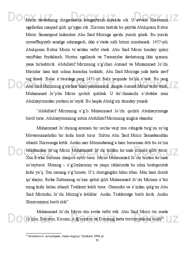 Mirzo   davlatining   chegaralarini   kengaytirish   niyatida   edi.   U   avvalo   Xurosonni
egallashni maqsad qilib qo’ygan edi. Xuroson taxtida bu paytda Abulqosim Bobur
Mirzo   Samarqand   hukmdori   Abu   Said   Mirzoga   qarshi   yurish   qiladi.   Bu   yurish
muvaffaqiyatli   amalga   oshmagach,   ikki   o’rtada   sulh   bitimi   imzolanadi.   1457-yili
Abulqosim   Bobur   Mirzo   to’satdan   vafot   etadi.   Abu   Said   Mirzo   bunday   qulay
vaziftdan   foydalanib,   Hirotni   egallaydi   va   Temuriylar   davlatining   ikki   qismini
yana   birlashtirdi.   Abdullatif   Mirzoning   o’g’illari   Axmad   va   Muxammad   Jo’chi
Mirzolar   ham   taxt   uchun   kurashni   boshlab,   Abu   Said   Mirzoga   juda   katta   xavf
tug’diradi.   Bular   o’rtasidagi   jang   1455-yil   Balx   yaqinida   bo’lib   o’tadi.   Bu   jang
Abu Said Mirzoning g’alabasi bilan yakunlanadi. Jangda Axmad Mirzo vafot etadi,
Muhammad   Jo’ychi   Mirzo   qochib   qutiladi.   U   ko’chmanchi   o’zbeklar   xoni
Abulxayrxondan yordam so’raydi. Bu haqda Abulg’ozi shunday yozadi:
“Abdullatif   Mirzoning   o’g’li   Muhammad   Jo’chi   qochib   Abulxayrxonga
borib turar, Abulxayrxonning xotini Abdullatif Mirzoning singlisi ekandur.
Muhammad   Jo’chining   ammasi   bir   necha   vaqt   xon   eshigida   turg’on   so’ng
Movarounnahrdin   bir   kishi   borib   turur.   Sulton   Abu   Said   Mirzo   Samarkanddin
otlanib Xurosonga ketdi. Andin nari Mozondarang’a ham borurman deb bu so’zni
eshitkandan   so’ng   Mirzo   Muhammad   Jo’chi   bizdan   ko’mak   iltimos   qilib   turur.
Xon Berka Sultonni chaqirib aytib turur. Mirzo Muhammad Jo’chi bizdan ko’mak
so’rayturur.   Mening   –   o’g’lonlarimni   va   yaqin   ishlarimda   bu   ishni   boshqarutek
kishi yo’q. Sen mening o’g’limsen. O’z cherigingdin bilan otlan. Men ham cherik
qo’shayin.   Birka  Sultonning  so’zini   qabul   qilib  Muhammad  Jo’chi  Mirzoni  o’ttiz
ming kishi birlan otlanib Toshkent  kelib turur. Otasindin va o’zidan qolg’on Abu
Said   Mirzodin   Jo’chi   Mirzog’a   keldilar.   Andin   Toshkentga   borib   kirdi.   Andin
Shoxruxiyani borib oldi”
Muhammad   Jo’chi   Mirzo   shu   yerda   vafot   etdi.   Abu   Said   Mirzo   tez   orada
Jo’rjon, Seyiston, Kirmon, Afg’oniston va Eronning katta territoriyalarini bosib 12
.
12
 Ibrohimov A. va boshqalar. Vatan tuyg’usi. Toshkent, 1996 yil
11 