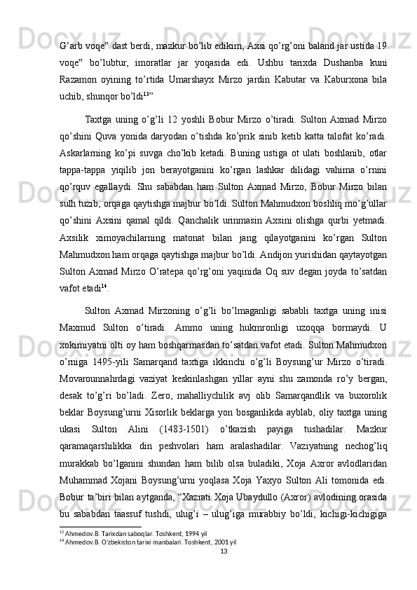 G’arb voqe  dast berdi, mazkur bo’lib edikim, Axsi qo’rg’oni baland jar ustida 19‟
voqe   bo’lubtur,   imoratlar   jar   yoqasida   edi.   Ushbu   tarixda   Dushanba   kuni	
‟
Razamon   oyining   to’rtida   Umarshayx   Mirzo   jardin   Kabutar   va   Kaburxona   bila
uchib, shunqor bo’ldi 13
”
Taxtga   uning   o’g’li   12   yoshli   Bobur   Mirzo   o’tiradi.   Sulton   Axmad   Mirzo
qo’shini   Quva   yonida   daryodan   o’tishda   ko’prik   sinib   ketib   katta   talofat   ko’radi.
Askarlarning   ko’pi   suvga   cho’kib   ketadi.   Buning   ustiga   ot   ulati   boshlanib,   otlar
tappa-tappa   yiqilib   jon   berayotganini   ko’rgan   lashkar   dilidagi   vahima   o’rnini
qo’rquv   egallaydi.   Shu   sababdan   ham   Sulton   Axmad   Mirzo,   Bobur   Mirzo   bilan
sulh tuzib, orqaga qaytishga majbur bo’ldi. Sulton Mahmudxon boshliq mo’g’ullar
qo’shini   Axsini   qamal   qildi.   Qanchalik   urinmasin   Axsini   olishga   qurbi   yetmadi.
Axsilik   ximoyachilarning   matonat   bilan   jang   qilayotganini   ko’rgan   Sulton
Mahmudxon ham orqaga qaytishga majbur bo’ldi. Andijon yurishidan qaytayotgan
Sulton   Axmad   Mirzo   O’ratepa   qo’rg’oni   yaqinida   Oq   suv   degan   joyda   to’satdan
vafot etadi 14
.
Sulton   Axmad   Mirzoning   o’g’li   bo’lmaganligi   sababli   taxtga   uning   inisi
Maxmud   Sulton   o’tiradi.   Ammo   uning   hukmronligi   uzoqqa   bormaydi.   U
xokimiyatni olti oy ham boshqarmasdan to’satdan vafot etadi. Sulton Mahmudxon
o’rniga   1495-yili   Samarqand   taxtiga   ikkinchi   o’g’li   Boysung’ur   Mirzo   o’tiradi.
Movarounnahrdagi   vaziyat   keskinlashgan   yillar   ayni   shu   zamonda   ro’y   bergan,
desak   to’g’ri   bo’ladi.   Zero,   mahalliychilik   avj   olib   Samarqandlik   va   buxorolik
beklar  Boysung’urni  Xisorlik beklarga  yon bosganlikda ayblab, oliy taxtga uning
ukasi   Sulton   Alini   (1483-1501)   o’tkazish   payiga   tushadilar.   Mazkur
qaramaqarshilikka   din   peshvolari   ham   aralashadilar.   Vaziyatning   nechog’liq
murakkab   bo’lganini   shundan   ham   bilib   olsa   buladiki,   Xoja   Axror   avlodlaridan
Muhammad   Xojani   Boysung’urni   yoqlasa   Xoja   Yaxyo   Sulton   Ali   tomonida   edi.
Bobur ta’biri bilan aytganda, “Xazrati Xoja Ubaydullo (Axror) avlodining orasida
bu   sababdan   taassuf   tushdi,   ulug’i   –   ulug’iga   murabbiy   bo’ldi,   kichigi-kichigiga
13
 Ahmedov.B. Tarixdan saboqlar. Toshkent, 1994 yil
14
 Ahmedov.B. O’zbekiston tarixi manbalari. Toshkent, 2001 yil
13 