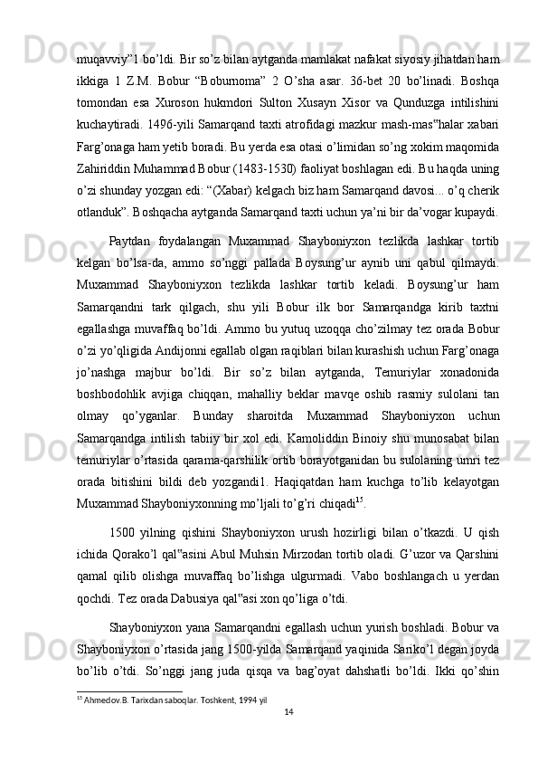 muqavviy”1 bo’ldi. Bir so’z bilan aytganda mamlakat nafakat siyosiy jihatdan ham
ikkiga   1   Z.M.   Bobur   “Boburnoma”   2   O’sha   asar.   36-bet   20   bo’linadi.   Boshqa
tomondan   esa   Xuroson   hukmdori   Sulton   Xusayn   Xisor   va   Qunduzga   intilishini
kuchaytiradi. 1496-yili Samarqand taxti atrofidagi mazkur mash-mas halar xabari‟
Farg’onaga ham yetib boradi. Bu yerda esa otasi o’limidan so’ng xokim maqomida
Zahiriddin Muhammad Bobur (1483-1530) faoliyat boshlagan edi. Bu haqda uning
o’zi shunday yozgan edi: “(Xabar) kelgach biz ham Samarqand davosi... o’q cherik
otlanduk”. Boshqacha aytganda Samarqand taxti uchun ya’ni bir da’vogar kupaydi.
Paytdan   foydalangan   Muxammad   Shayboniyxon   tezlikda   lashkar   tortib
kelgan   bo’lsa-da,   ammo   so’nggi   pallada   Boysung’ur   aynib   uni   qabul   qilmaydi.
Muxammad   Shayboniyxon   tezlikda   lashkar   tortib   keladi.   Boysung’ur   ham
Samarqandni   tark   qilgach,   shu   yili   Bobur   ilk   bor   Samarqandga   kirib   taxtni
egallashga muvaffaq bo’ldi. Ammo bu yutuq uzoqqa cho’zilmay tez orada Bobur
o’zi yo’qligida Andijonni egallab olgan raqiblari bilan kurashish uchun Farg’onaga
jo’nashga   majbur   bo’ldi.   Bir   so’z   bilan   aytganda,   Temuriylar   xonadonida
boshbodohlik   avjiga   chiqqan,   mahalliy   beklar   mavqe   oshib   rasmiy   sulolani   tan
olmay   qo’yganlar.   Bunday   sharoitda   Muxammad   Shayboniyxon   uchun
Samarqandga   intilish   tabiiy   bir   xol   edi.   Kamoliddin   Binoiy   shu   munosabat   bilan
temuriylar o’rtasida qarama-qarshilik ortib borayotganidan bu sulolaning umri tez
orada   bitishini   bildi   deb   yozgandi1.   Haqiqatdan   ham   kuchga   to’lib   kelayotgan
Muxammad Shayboniyxonning mo’ljali to’g’ri chiqadi 15
.
1500   yilning   qishini   Shayboniyxon   urush   hozirligi   bilan   o’tkazdi.   U   qish
ichida Qorako’l qal asini Abul Muhsin Mirzodan tortib oladi. G’uzor va Qarshini	
‟
qamal   qilib   olishga   muvaffaq   bo’lishga   ulgurmadi.   Vabo   boshlangach   u   yerdan
qochdi. Tez orada Dabusiya qal asi xon qo’liga o’tdi.	
‟
Shayboniyxon yana Samarqandni egallash uchun yurish boshladi. Bobur va
Shayboniyxon o’rtasida jang 1500-yilda Samarqand yaqinida Sariko’l degan joyda
bo’lib   o’tdi.   So’nggi   jang   juda   qisqa   va   bag’oyat   dahshatli   bo’ldi.   Ikki   qo’shin
15
 Ahmedov.B. Tarixdan saboqlar. Toshkent, 1994 yil
14 