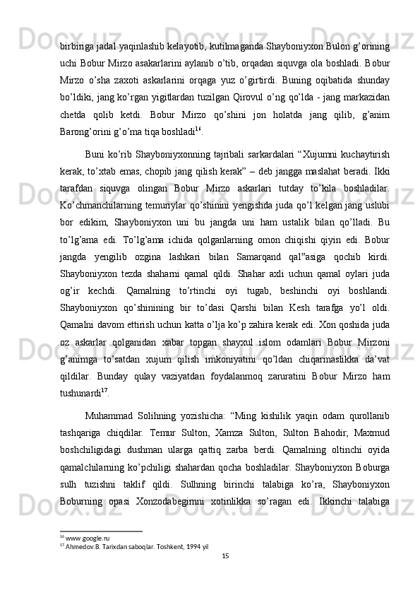 birbiriga jadal yaqinlashib kelayotib, kutilmaganda Shayboniyxon Bulon g’orining
uchi Bobur Mirzo asakarlarini aylanib o’tib, orqadan siquvga ola boshladi. Bobur
Mirzo   o’sha   zaxoti   askarlarini   orqaga   yuz   o’girtirdi.   Buning   oqibatida   shunday
bo’ldiki, jang ko’rgan yigitlardan tuzilgan Qirovul o’ng qo’lda - jang markazidan
chetda   qolib   ketdi.   Bobur   Mirzo   qo’shini   jon   holatda   jang   qilib,   g’anim
Barong’orini g’o’ma tiqa boshladi 16
.
Buni   ko’rib  Shayboniyxonning   tajribali   sarkardalari   “Xujumni   kuchaytirish
kerak, to’xtab emas, chopib jang qilish kerak” – deb jangga maslahat beradi. Ikki
tarafdan   siquvga   olingan   Bobur   Mirzo   askarlari   tutday   to’kila   boshladilar.
Ko’chmanchilarning temuriylar qo’shinini yengishda juda qo’l kelgan jang uslubi
bor   edikim,   Shayboniyxon   uni   bu   jangda   uni   ham   ustalik   bilan   qo’lladi.   Bu
to’lg’ama   edi.   To’lg’ama   ichida   qolganlarning   omon   chiqishi   qiyin   edi.   Bobur
jangda   yengilib   ozgina   lashkari   bilan   Samarqand   qal asiga   qochib   kirdi.‟
Shayboniyxon   tezda   shaharni   qamal   qildi.   Shahar   axli   uchun   qamal   oylari   juda
og’ir   kechdi.   Qamalning   to’rtinchi   oyi   tugab,   beshinchi   oyi   boshlandi.
Shayboniyxon   qo’shinining   bir   to’dasi   Qarshi   bilan   Kesh   tarafga   yo’l   oldi.
Qamalni davom ettirish uchun katta o’lja ko’p zahira kerak edi. Xon qoshida juda
oz   askarlar   qolganidan   xabar   topgan   shayxul   islom   odamlari   Bobur   Mirzoni
g’animga   to’satdan   xujum   qilish   imkoniyatini   qo’ldan   chiqarmaslikka   da’vat
qildilar.   Bunday   qulay   vaziyatdan   foydalanmoq   zaruratini   Bobur   Mirzo   ham
tushunardi 17
.
Muhammad   Solihning   yozishicha:   “Ming   kishilik   yaqin   odam   qurollanib
tashqariga   chiqdilar.   Temur   Sulton,   Xamza   Sulton,   Sulton   Bahodir,   Maxmud
boshchiligidagi   dushman   ularga   qattiq   zarba   berdi.   Qamalning   oltinchi   oyida
qamalchilarning  ko’pchiligi   shahardan   qocha   boshladilar.   Shayboniyxon   Boburga
sulh   tuzishni   taklif   qildi.   Sulhning   birinchi   talabiga   ko’ra,   Shayboniyxon
Boburning   opasi   Xonzodabegimni   xotinlikka   so’ragan   edi.   Ikkinchi   talabiga
16
 www.google.ru
17
 Ahmedov.B. Tarixdan saboqlar. Toshkent, 1994 yil
15 