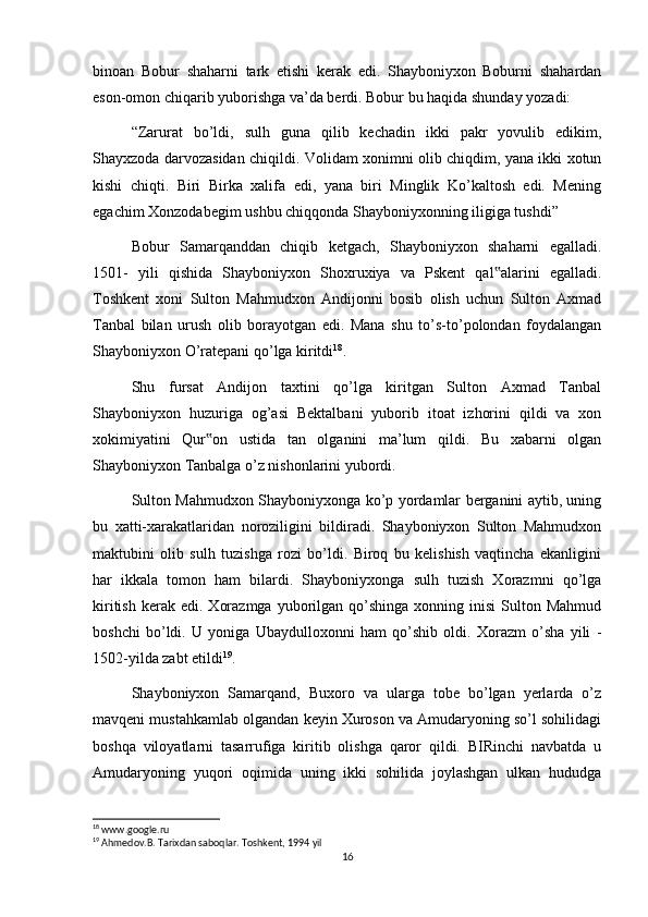 binoan   Bobur   shaharni   tark   etishi   kerak   edi.   Shayboniyxon   Boburni   shahardan
eson-omon chiqarib yuborishga va’da berdi. Bobur bu haqida shunday yozadi:
“Zarurat   bo’ldi,   sulh   guna   qilib   kechadin   ikki   pakr   yovulib   edikim,
Shayxzoda darvozasidan chiqildi. Volidam xonimni olib chiqdim, yana ikki xotun
kishi   chiqti.   Biri   Birka   xalifa   edi,   yana   biri   Minglik   Ko’kaltosh   edi.   Mening
egachim Xonzodabegim ushbu chiqqonda Shayboniyxonning iligiga tushdi”
Bobur   Samarqanddan   chiqib   ketgach,   Shayboniyxon   shaharni   egalladi.
1501-   yili   qishida   Shayboniyxon   Shoxruxiya   va   Pskent   qal alarini   egalladi.‟
Toshkent   xoni   Sulton   Mahmudxon   Andijonni   bosib   olish   uchun   Sulton   Axmad
Tanbal   bilan   urush   olib   borayotgan   edi.   Mana   shu   to’s-to’polondan   foydalangan
Shayboniyxon O’ratepani qo’lga kiritdi 18
.
Shu   fursat   Andijon   taxtini   qo’lga   kiritgan   Sulton   Axmad   Tanbal
Shayboniyxon   huzuriga   og’asi   Bektalbani   yuborib   itoat   izhorini   qildi   va   xon
xokimiyatini   Qur on   ustida   tan   olganini   ma’lum   qildi.   Bu   xabarni   olgan	
‟
Shayboniyxon Tanbalga o’z nishonlarini yubordi.
Sulton Mahmudxon Shayboniyxonga ko’p yordamlar berganini aytib, uning
bu   xatti-xarakatlaridan   noroziligini   bildiradi.   Shayboniyxon   Sulton   Mahmudxon
maktubini   olib   sulh   tuzishga   rozi   bo’ldi.   Biroq   bu   kelishish   vaqtincha   ekanligini
har   ikkala   tomon   ham   bilardi.   Shayboniyxonga   sulh   tuzish   Xorazmni   qo’lga
kiritish   kerak  edi.   Xorazmga   yuborilgan  qo’shinga  xonning  inisi   Sulton  Mahmud
boshchi   bo’ldi.   U   yoniga   Ubaydulloxonni   ham   qo’shib   oldi.   Xorazm   o’sha   yili   -
1502-yilda zabt etildi 19
.
Shayboniyxon   Samarqand,   Buxoro   va   ularga   tobe   bo’lgan   yerlarda   o’z
mavqeni mustahkamlab olgandan keyin Xuroson va Amudaryoning so’l sohilidagi
boshqa   viloyatlarni   tasarrufiga   kiritib   olishga   qaror   qildi.   BIRinchi   navbatda   u
Amudaryoning   yuqori   oqimida   uning   ikki   sohilida   joylashgan   ulkan   hududga
18
 www.google.ru
19
 Ahmedov.B. Tarixdan saboqlar. Toshkent, 1994 yil
16 