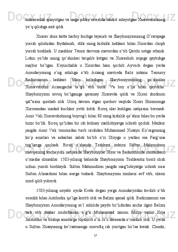 hukmronlik qilayotgan va unga jiddiy ravishda tahdid solayotgan Xusravshoxning
yo’q qilishga axd qildi.
Xusrav  shox  katta harbiy kuchga  tayanib  va  Shayboniyxonning  O’ratepaga
yurish   qilishidan   foydalanib,   ellik   ming   kishilik   lashkari   bilan   Xisordan   chiqib
yurish boshladi. U mashhur Temur darvoza mavzedan o’tib Qarshi ustiga otlandi.
Lekin   yo’lda   uning   qo’shinlari   tarqalib   ketgan   va   Xusrashoh   orqaga   qaytishga
majbur   bo’lgan.   Keyinchalik   u   Xisordan   ham   qochib   Ayvoch   degan   yerda
Amudaryoning   o’ng   sohiliga   o’tib   Arxang   mavzeda   Balx   xokimi   Temuriy
Badiizzamon   lashkari   bilan   birlashgan.   Shayboniyxonning   qo’shinlari
Xusravshohni   Arxangacha   ta’qib   etib   bordi.   Va   boy   o’lja   bilan   qaytdilar.
Shayboniyxon   sovuq   bo’lganiga   qaramay   Xusravda   qoldi   va   Xisori   shodmon
qal asini   qurshab   oldi.   Uzoq   davom   etgan   qurshov   vaqtida   Xisori   Shoxmonga‟
Xurosondan   madad   kuchlari   yetib   keldi.   Biroq   ular   kutilgan   natijasini   bermadi.
Amir Vali Xusravshohning buyrug’i bilan 80 ming kishilik qo’shini bilan bu yerda
hozir   bo’ldi.   Biroq  qo’lidan  bir   ish   kelmay   mahlubiyatga   uchrab   qochdi.   Mazkur
jangda   Amir   Vali   tomonidan   turib   urishdan   Muhammad   Xusayn   Ko’ragonning
ko’p   amirlari   va   askarlari   xalok   bo’lib   o’zi   Oloyga   u   yerdan   esa   Farg’ona
tog’lariga   qochadi.   Biroq   o’shanda   Toshkent   xokimi   Sulton   Mahmudxon
mavqeining kuchayishi natijasida Shayboniylar Xisor va Badaxshonda mustaxkam
o’rnasha   olmadilar.   1503-yilning   bahorida   Shayboniyxon   Toshkentni   bosib   olish
uchun   yurish   boshlaydi.   Sulton   Mahmudxon   jangda   mag’lubiyatga   uchrab   inisi
Sulton   Ahmadxon   bilan   asirga   tushadi.   Shayboniyxon   xonlarni   avf   etib,   ularni
ozod qilib yubordi.
1503-yilning   noyabr   oyida   Kerki   degan   yerga   Amudaryodan   kechib   o’tib
osonlik bilan Antihudni qo’lga kiritib oldi va Balxni qamal qildi. Badiizzamon esa
Shayboniyxon  Amudaryoning  so’l  sohilida   paydo  bo’lishidan   ancha  ilgari   Balxni
tark   etib   shahar   mudofaasini   o’g’li   Muhammad   zamon   Mirzo   vaziri   Xoja
Jaloliddin va boshqa amirlarga topshirib o’zi Jo’z darasaida o’rnashib oldi. U yerda
u   Sulton   Xusaynning   ko’rsatmasiga   muvofiq   ish   yuritgan   bo’lsa   kerak.   Chunki,
17 