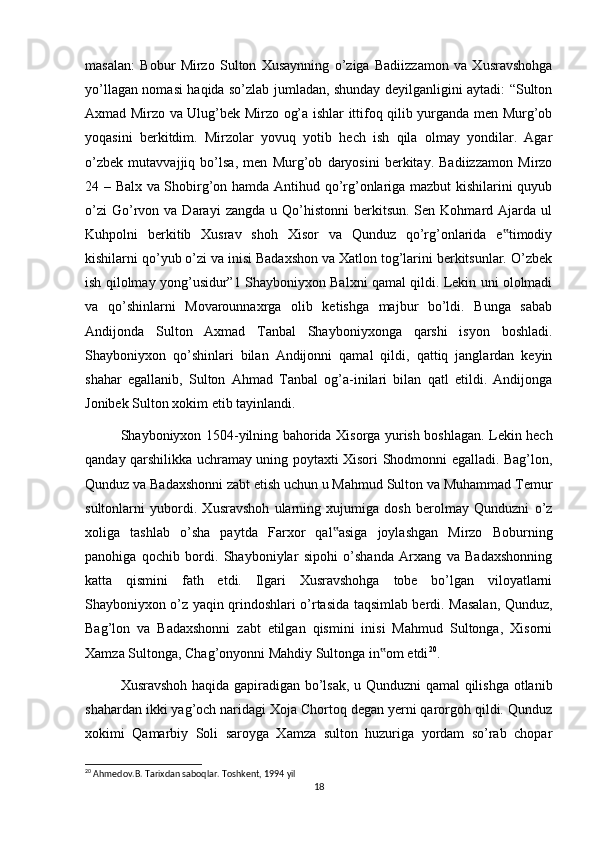 masalan:   Bobur   Mirzo   Sulton   Xusaynning   o’ziga   Badiizzamon   va   Xusravshohga
yo’llagan nomasi haqida so’zlab jumladan, shunday deyilganligini aytadi: “Sulton
Axmad Mirzo va Ulug’bek Mirzo og’a ishlar ittifoq qilib yurganda men Murg’ob
yoqasini   berkitdim.   Mirzolar   yovuq   yotib   hech   ish   qila   olmay   yondilar.   Agar
o’zbek   mutavvajjiq   bo’lsa,   men   Murg’ob   daryosini   berkitay.   Badiizzamon   Mirzo
24 – Balx va Shobirg’on hamda Antihud qo’rg’onlariga mazbut kishilarini quyub
o’zi  Go’rvon  va  Darayi   zangda  u  Qo’histonni  berkitsun.  Sen  Kohmard  Ajarda  ul
Kuhpolni   berkitib   Xusrav   shoh   Xisor   va   Qunduz   qo’rg’onlarida   e timodiy‟
kishilarni qo’yub o’zi va inisi Badaxshon va Xatlon tog’larini berkitsunlar. O’zbek
ish qilolmay yong’usidur”1 Shayboniyxon Balxni qamal qildi. Lekin uni ololmadi
va   qo’shinlarni   Movarounnaxrga   olib   ketishga   majbur   bo’ldi.   Bunga   sabab
Andijonda   Sulton   Axmad   Tanbal   Shayboniyxonga   qarshi   isyon   boshladi.
Shayboniyxon   qo’shinlari   bilan   Andijonni   qamal   qildi,   qattiq   janglardan   keyin
shahar   egallanib,   Sulton   Ahmad   Tanbal   og’a-inilari   bilan   qatl   etildi.   Andijonga
Jonibek Sulton xokim etib tayinlandi.
Shayboniyxon 1504-yilning bahorida Xisorga yurish boshlagan. Lekin hech
qanday qarshilikka uchramay uning poytaxti Xisori Shodmonni egalladi. Bag’lon,
Qunduz va Badaxshonni zabt etish uchun u Mahmud Sulton va Muhammad Temur
sultonlarni   yubordi.   Xusravshoh   ularning   xujumiga   dosh   berolmay   Qunduzni   o’z
xoliga   tashlab   o’sha   paytda   Farxor   qal asiga   joylashgan   Mirzo   Boburning	
‟
panohiga   qochib   bordi.   Shayboniylar   sipohi   o’shanda   Arxang   va   Badaxshonning
katta   qismini   fath   etdi.   Ilgari   Xusravshohga   tobe   bo’lgan   viloyatlarni
Shayboniyxon o’z yaqin qrindoshlari o’rtasida taqsimlab berdi. Masalan, Qunduz,
Bag’lon   va   Badaxshonni   zabt   etilgan   qismini   inisi   Mahmud   Sultonga,   Xisorni
Xamza Sultonga, Chag’onyonni Mahdiy Sultonga in om etdi	
‟ 20
.
Xusravshoh haqida gapiradigan bo’lsak, u Qunduzni qamal qilishga otlanib
shahardan ikki yag’och naridagi Xoja Chortoq degan yerni qarorgoh qildi. Qunduz
xokimi   Qamarbiy   Soli   saroyga   Xamza   sulton   huzuriga   yordam   so’rab   chopar
20
 Ahmedov.B. Tarixdan saboqlar. Toshkent, 1994 yil
18 