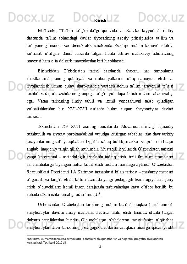Kirish
Ma’lumki,   “Ta’lim   to’g’risida”gi   qonunda   va   Kadrlar   tayyorlash   milliy
dasturida   ta’lim   sohasidagi   davlat   siyosatining   asosiy   prinsiplarida   ta’lim   va
tarbiyaning   insonparvar   demokratik   xarakterda   ekanligi   muhim   tamoyil   sifatida
ko’rsatib   o’tilgan.   Shuni   nazarda   tutgan   holda   bitiruv   malakaviy   ishimizning
mavzusi ham o’ta dolzarb mavzulardan biri hisoblanadi.
Birinchidan   O’zbekiston   tarixi   darslarida   shaxsni   har   tomonlama
shakllantirish,   uning   qobiliyati   va   imkoniyatlarini   to’liq   namoyon   etish   va
rivojlantirish   uchun   qulay   shart–sharoit   yaratish   uchun   ta’lim   jarayonini   to’g’ri
tashkil   etish,   o’quvchilarning   ongiga   to’g’ri   yo’l   topa   bilish   muhim   ahamiyatga
ega.   Vatan   tarixining   ilmiy   tahlil   va   izchil   yondashuvni   talab   qiladigan
yo’nalishlaridan   biri   XVI–XVII   asrlarda   hukm   surgan   shayboniylar   davlati
tarixidir.
Ikkinchidan   XV–XVII   asrning   boshlarida   Movarounnahrdagi   iqtisodiy
tushkunlik  va  siyosiy  porokandalikni   vujudga  keltirgan  sabablar,   shu  davr  tarixiy
jarayonlarining   salbiy   oqibatlari   tegishli   saboq   bo’lib,   mazkur   voqealarni   chuqur
anglab, haqqoniy talqin qilish muhimdir. Mustaqillik yillarida O’zbekiston tarixini
yangi   konseptual   –   metodologik   asoslarda   tadqiq   etish,   turli   ilmiy   muammolarni
asl  manbalarga  tayangan   holda  tahlil   etish  muhim  masalaga  aylandi.  O’zbekiston
Respublikasi   Prezidenti   I.A.Karimov   tashabbusi   bilan   tarixiy   –   madaniy   merosni
o’rganish   va   targ’ib   etish,   ta’lim   tizimida   yangi   pedagogik   texnologiyalarni   joriy
etish,   o’quvchilarni   komil   inson   darajasida   tarbiyalashga   katta   e tibor   berilib,   bu‟
sohada ulkan ishlar amalga oshirilmoqda 1
.
Uchinchidan   O’zbekiston   tarixining   muhim   burilish   nuqtasi   hosoblanmish
shayboniylar   davrini   ilmiy   manbalar   asosida   tahlil   etish   fanimiz   oldida   turgan
dolzarb   vazifalardan   biridir.   O’quvchilarga   o’zbekiston   tarixi   fanini   o’qitishda
shayboniylar   davri   tarixining   pedagogik   asoslarini   aniqlash   hozirga   qadar   yaxlit
1
 Karimov.I.A. Mamlakatimizda demokratik islohatlarni chuqurlashtirish va fuqorolik jamiyatini rivojlantirish 
konsipsiyasi. Toshkent 2010 yil
2 