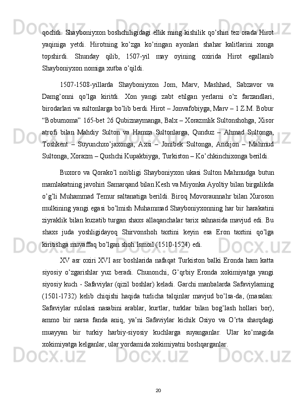 qochdi. Shayboniyxon boshchiligidagi  ellik ming kishilik qo’shin tez orada Hirot
yaqiniga   yetdi.   Hirotning   ko’zga   ko’ringan   ayonlari   shahar   kalitlarini   xonga
topshirdi.   Shunday   qilib,   1507-yil   may   oyining   oxirida   Hirot   egallanib
Shayboniyxon nomiga xutba o’qildi.
1507-1508-yillarda   Shayboniyxon   Jom,   Marv,   Mashhad,   Sabzavor   va
Damg’onni   qo’lga   kiritdi.   Xon   yangi   zabt   etilgan   yerlarni   o’z   farzandlari,
birodarlari va sultonlarga bo’lib berdi. Hirot – Jonvafobiyga, Marv – 1 Z.M. Bobur
“Boburnoma” 165-bet 26 Qubiznaymanga, Balx – Xorazmlik Sultonshohga, Xisor
atrofi   bilan   Mahdiy   Sulton   va   Hamza   Sultonlarga,   Qunduz   –   Ahmad   Sultonga,
Toshkent   –   Suyunchxo’jaxonga,   Axsi   –   Jonibek   Sultonga,   Andijon   –   Mahmud
Sultonga, Xorazm – Qushchi Kupakbiyga, Turkiston – Ko’chkinchixonga berildi.
Buxoro  va   Qorako’l   noibligi   Shayboniyxon  ukasi   Sulton   Mahmudga   butun
mamlakatning javohiri Samarqand bilan Kesh va Miyonka Ayoltiy bilan birgalikda
o’g’li   Muhammad   Temur   saltanatiga   berildi.  Biroq   Movoraunnahr   bilan   Xuroson
mulkining yangi  egasi bo’lmish Muhammad Shayboniyxonning har bir harakatini
ziyraklik bilan kuzatib turgan shaxs  allaqanchalar  tarix sahnasida  mavjud edi. Bu
shaxs   juda   yoshligidayoq   Shirvonshoh   taxtini   keyin   esa   Eron   taxtini   qo’lga
kiritishga muvaffaq bo’lgan shoh Ismoil (1510-1524) edi.
XV asr  oxiri  XVI  asr  boshlarida  nafaqat  Turkiston  balki   Eronda  ham  katta
siyosiy   o’zgarishlar   yuz   beradi.   Chunonchi,   G’qrbiy   Eronda   xokimiyatga   yangi
siyosiy kuch - Safaviylar (qizil boshlar) keladi. Garchi manbalarda Safaviylarning
(1501-1732)   kelib   chiqishi   haqida   turlicha   talqinlar   mavjud   bo’lsa-da,   (masalan:
Safaviylar   sulolasi   nasabini   arablar,   kurtlar,   turklar   bilan   bog’lash   hollari   bor),
ammo   bir   narsa   fanda   aniq,   ya’ni   Safaviylar   kichik   Osiyo   va   O’rta   sharqdagi
muayyan   bir   turkiy   harbiy-siyosiy   kuchlarga   suyanganlar.   Ular   ko’magida
xokimiyatga kelganlar, ular yordamida xokimiyatni boshqarganlar.
20 