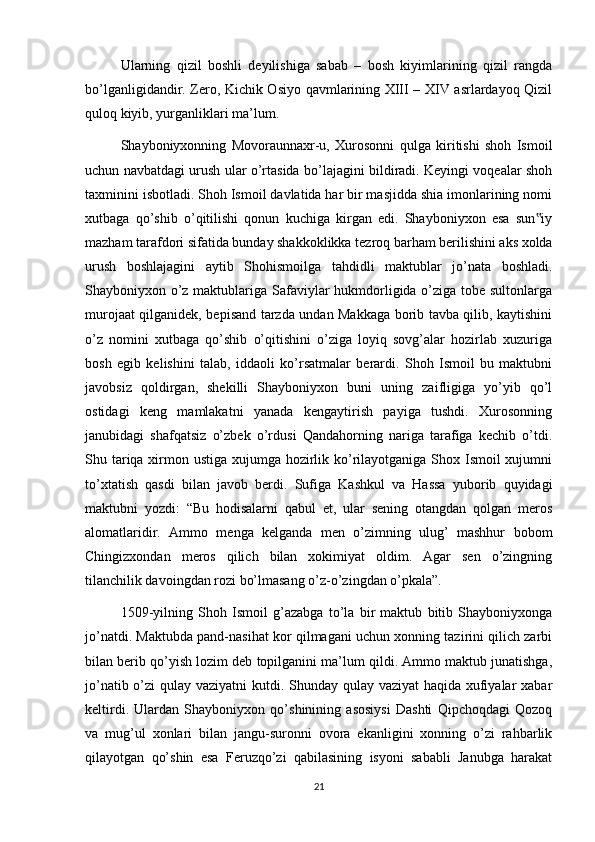 Ularning   qizil   boshli   deyilishiga   sabab   –   bosh   kiyimlarining   qizil   rangda
bo’lganligidandir. Zero, Kichik Osiyo qavmlarining XIII – XIV asrlardayoq Qizil
quloq kiyib, yurganliklari ma’lum.
Shayboniyxonning   Movoraunnaxr-u,   Xurosonni   qulga   kiritishi   shoh   Ismoil
uchun navbatdagi urush ular o’rtasida bo’lajagini bildiradi. Keyingi voqealar shoh
taxminini isbotladi. Shoh Ismoil davlatida har bir masjidda shia imonlarining nomi
xutbaga   qo’shib   o’qitilishi   qonun   kuchiga   kirgan   edi.   Shayboniyxon   esa   sun iy‟
mazham tarafdori sifatida bunday shakkoklikka tezroq barham berilishini aks xolda
urush   boshlajagini   aytib   Shohismoilga   tahdidli   maktublar   jo’nata   boshladi.
Shayboniyxon o’z maktublariga Safaviylar hukmdorligida o’ziga tobe sultonlarga
murojaat qilganidek, bepisand tarzda undan Makkaga borib tavba qilib, kaytishini
o’z   nomini   xutbaga   qo’shib   o’qitishini   o’ziga   loyiq   sovg’alar   hozirlab   xuzuriga
bosh   egib   kelishini   talab,   iddaoli   ko’rsatmalar   berardi.   Shoh   Ismoil   bu   maktubni
javobsiz   qoldirgan,   shekilli   Shayboniyxon   buni   uning   zaifligiga   yo’yib   qo’l
ostidagi   keng   mamlakatni   yanada   kengaytirish   payiga   tushdi.   Xurosonning
janubidagi   shafqatsiz   o’zbek   o’rdusi   Qandahorning   nariga   tarafiga   kechib   o’tdi.
Shu tariqa xirmon ustiga xujumga hozirlik ko’rilayotganiga Shox Ismoil xujumni
to’xtatish   qasdi   bilan   javob   berdi.   Sufiga   Kashkul   va   Hassa   yuborib   quyidagi
maktubni   yozdi:   “Bu   hodisalarni   qabul   et,   ular   sening   otangdan   qolgan   meros
alomatlaridir.   Ammo   menga   kelganda   men   o’zimning   ulug’   mashhur   bobom
Chingizxondan   meros   qilich   bilan   xokimiyat   oldim.   Agar   sen   o’zingning
tilanchilik davoingdan rozi bo’lmasang o’z-o’zingdan o’pkala”.
1509-yilning   Shoh   Ismoil   g’azabga   to’la   bir   maktub   bitib   Shayboniyxonga
jo’natdi. Maktubda pand-nasihat kor qilmagani uchun xonning tazirini qilich zarbi
bilan berib qo’yish lozim deb topilganini ma’lum qildi. Ammo maktub junatishga,
jo’natib o’zi qulay vaziyatni  kutdi. Shunday qulay vaziyat  haqida xufiyalar  xabar
keltirdi.   Ulardan   Shayboniyxon   qo’shinining   asosiysi   Dashti   Qipchoqdagi   Qozoq
va   mug’ul   xonlari   bilan   jangu-suronni   ovora   ekanligini   xonning   o’zi   rahbarlik
qilayotgan   qo’shin   esa   Feruzqo’zi   qabilasining   isyoni   sababli   Janubga   harakat
21 