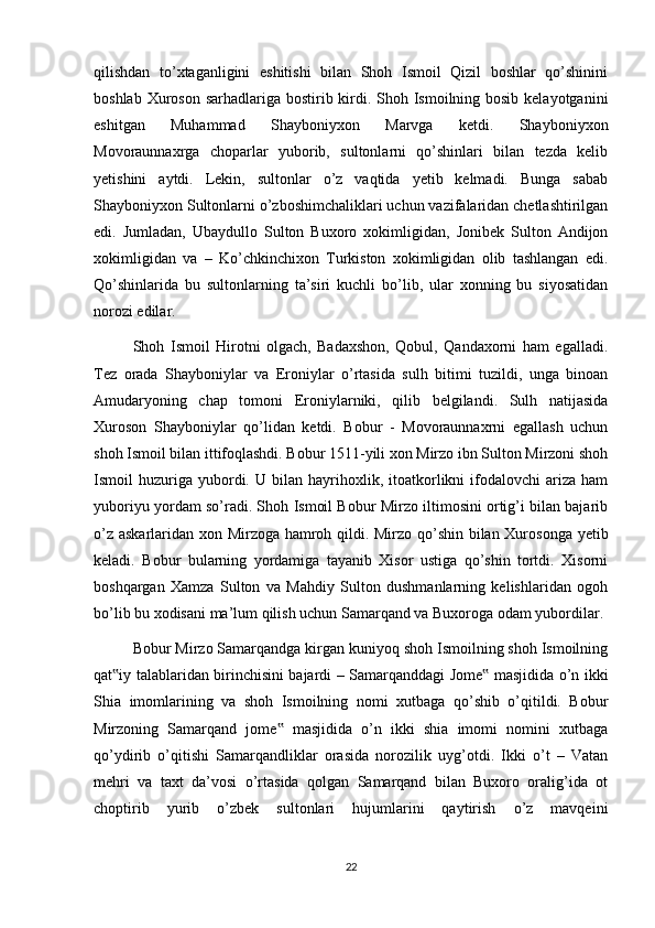 qilishdan   to’xtaganligini   eshitishi   bilan   Shoh   Ismoil   Qizil   boshlar   qo’shinini
boshlab Xuroson sarhadlariga bostirib kirdi. Shoh Ismoilning bosib kelayotganini
eshitgan   Muhammad   Shayboniyxon   Marvga   ketdi.   Shayboniyxon
Movoraunnaxrga   choparlar   yuborib,   sultonlarni   qo’shinlari   bilan   tezda   kelib
yetishini   aytdi.   Lekin,   sultonlar   o’z   vaqtida   yetib   kelmadi.   Bunga   sabab
Shayboniyxon Sultonlarni o’zboshimchaliklari uchun vazifalaridan chetlashtirilgan
edi.   Jumladan,   Ubaydullo   Sulton   Buxoro   xokimligidan,   Jonibek   Sulton   Andijon
xokimligidan   va   –   Ko’chkinchixon   Turkiston   xokimligidan   olib   tashlangan   edi.
Qo’shinlarida   bu   sultonlarning   ta’siri   kuchli   bo’lib,   ular   xonning   bu   siyosatidan
norozi edilar.
Shoh   Ismoil   Hirotni   olgach,   Badaxshon,   Qobul,   Qandaxorni   ham   egalladi.
Tez   orada   Shayboniylar   va   Eroniylar   o’rtasida   sulh   bitimi   tuzildi,   unga   binoan
Amudaryoning   chap   tomoni   Eroniylarniki,   qilib   belgilandi.   Sulh   natijasida
Xuroson   Shayboniylar   qo’lidan   ketdi.   Bobur   -   Movoraunnaxrni   egallash   uchun
shoh Ismoil bilan ittifoqlashdi. Bobur 1511-yili xon Mirzo ibn Sulton Mirzoni shoh
Ismoil   huzuriga  yubordi.  U   bilan   hayrihoxlik,   itoatkorlikni   ifodalovchi   ariza   ham
yuboriyu yordam so’radi. Shoh Ismoil Bobur Mirzo iltimosini ortig’i bilan bajarib
o’z askarlaridan xon Mirzoga hamroh qildi. Mirzo qo’shin bilan Xurosonga yetib
keladi.   Bobur   bularning   yordamiga   tayanib   Xisor   ustiga   qo’shin   tortdi.   Xisorni
boshqargan   Xamza   Sulton   va   Mahdiy   Sulton   dushmanlarning   kelishlaridan   ogoh
bo’lib bu xodisani ma’lum qilish uchun Samarqand va Buxoroga odam yubordilar.
Bobur Mirzo Samarqandga kirgan kuniyoq shoh Ismoilning shoh Ismoilning
qat iy talablaridan birinchisini bajardi – Samarqanddagi Jome  masjidida o’n ikki‟ ‟
Shia   imomlarining   va   shoh   Ismoilning   nomi   xutbaga   qo’shib   o’qitildi.   Bobur
Mirzoning   Samarqand   jome   masjidida   o’n   ikki   shia   imomi   nomini   xutbaga	
‟
qo’ydirib   o’qitishi   Samarqandliklar   orasida   norozilik   uyg’otdi.   Ikki   o’t   –   Vatan
mehri   va   taxt   da’vosi   o’rtasida   qolgan   Samarqand   bilan   Buxoro   oralig’ida   ot
choptirib   yurib   o’zbek   sultonlari   hujumlarini   qaytirish   o’z   mavqeini
22 