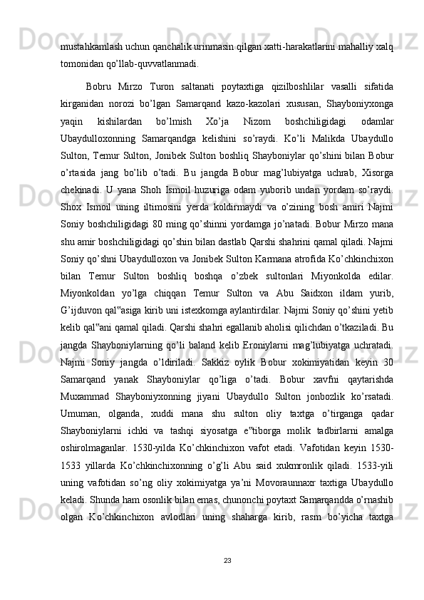 mustahkamlash uchun qanchalik urinmasin qilgan xatti-harakatlarini mahalliy xalq
tomonidan qo’llab-quvvatlanmadi.
Bobru   Mirzo   Turon   saltanati   poytaxtiga   qizilboshlilar   vasalli   sifatida
kirganidan   norozi   bo’lgan   Samarqand   kazo-kazolari   xususan,   Shayboniyxonga
yaqin   kishilardan   bo’lmish   Xo’ja   Nizom   boshchiligidagi   odamlar
Ubaydulloxonning   Samarqandga   kelishini   so’raydi.   Ko’li   Malikda   Ubaydullo
Sulton,   Temur   Sulton,   Jonibek   Sulton  boshliq   Shayboniylar   qo’shini   bilan   Bobur
o’rtasida   jang   bo’lib   o’tadi.   Bu   jangda   Bobur   mag’lubiyatga   uchrab,   Xisorga
chekinadi.   U   yana   Shoh   Ismoil   huzuriga   odam   yuborib   undan   yordam   so’raydi.
Shox   Ismoil   uning   iltimosini   yerda   koldirmaydi   va   o’zining   bosh   amiri   Najmi
Soniy boshchiligidagi  80 ming qo’shinni  yordamga  jo’natadi. Bobur  Mirzo mana
shu amir boshchiligidagi qo’shin bilan dastlab Qarshi shahrini qamal qiladi. Najmi
Soniy qo’shni Ubaydulloxon va Jonibek Sulton Karmana atrofida Ko’chkinchixon
bilan   Temur   Sulton   boshliq   boshqa   o’zbek   sultonlari   Miyonkolda   edilar.
Miyonkoldan   yo’lga   chiqqan   Temur   Sulton   va   Abu   Saidxon   ildam   yurib,
G’ijduvon qal asiga kirib uni istexkomga aylantirdilar. Najmi Soniy qo’shini yetib‟
kelib qal ani qamal qiladi. Qarshi shahri egallanib aholisi qilichdan o’tkaziladi. Bu	
‟
jangda   Shayboniylarning   qo’li   baland   kelib   Eroniylarni   mag’lubiyatga   uchratadi.
Najmi   Soniy   jangda   o’ldiriladi.   Sakkiz   oylik   Bobur   xokimiyatidan   keyin   30
Samarqand   yanak   Shayboniylar   qo’liga   o’tadi.   Bobur   xavfni   qaytarishda
Muxammad   Shayboniyxonning   jiyani   Ubaydullo   Sulton   jonbozlik   ko’rsatadi.
Umuman,   olganda,   xuddi   mana   shu   sulton   oliy   taxtga   o’tirganga   qadar
Shayboniylarni   ichki   va   tashqi   siyosatga   e tiborga   molik   tadbirlarni   amalga	
‟
oshirolmaganlar.   1530-yilda   Ko’chkinchixon   vafot   etadi.   Vafotidan   keyin   1530-
1533   yillarda   Ko’chkinchixonning   o’g’li   Abu   said   xukmronlik   qiladi.   1533-yili
uning   vafotidan   so’ng   oliy   xokimiyatga   ya’ni   Movoraunnaxr   taxtiga   Ubaydullo
keladi. Shunda ham osonlik bilan emas, chunonchi poytaxt Samarqandda o’rnashib
olgan   Ko’chkinchixon   avlodlari   uning   shaharga   kirib,   rasm   bo’yicha   taxtga
23 