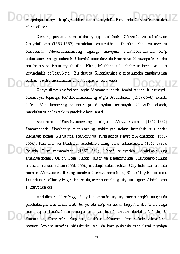 chiqishiga   to’sqinlik   qilganliklari   sabab   Ubaydullo   Buxoroda   Oliy   xukmdor   deb
e lon qilinadi.‟
Demak,   poytaxt   ham   o’sha   yoqqa   ko’chadi.   G’ayratli   va   uddaburon
Ubaydulloxon   (1533-1539)   mamlakat   ichkarisida   tartib   o’rnatishda   va   ayniqsa
Xurosonda   Movoraunnahrning   ilgarigi   mavqeini   mustahkamlashda   ko’p
tadbirkorni amalga oshiradi. Ubaydulloxon davrida Eronga va Xorazmga bir necha
bor   harbiy   yurishlar   uyushtirildi.   Hirot,   Mashhad   kabi   shaharlar   ham   egallanib
keyinchalik   qo’ldan   ketdi.   Bu   davrda   Sultonlarning   o’zboshimcha   xarakatlariga
barham berilib mustahkam davlat boqaruvi joriy etildi.
Ubaydulloxon   vafotidan   keyin   Movoraunnahrda   feodal   tarqoqlik   kuchaydi.
Xokimiyat   tepasiga   Ko’chkinchixonning   o’g’li   Abdullaxon   (1539-1540)   keladi.
Lekin   Abdullaxonning   xukmronligi   6   oydan   oshmaydi.   U   vafot   etgach,
mamlakatda qo’sh xokimiyatchilik boshlanadi. 
Buxoroda   Ubaydulloxonning   o’g’li   Abdulazizxon   (1540-1550)
Samarqandda   Shayboniy   sultonlarning   xokimiyat   uchun   kurashsh   shu   qadar
kuchayib   ketadi.   Bu   vaqtda   Toshkent   va   Turkistonda   Navro’z   Axmadxon   (1551-
1556),   Karmana   va   Minkolda   Abdullaxonning   otasi   Iskandarxon   (1561-1583),
Balxda   Pirmuxammadxon   (1557-1561)   Nasaf   viloyatida   Abdullaxonning
amakivachchasi   Qilich   Qora   Sulton,   Xisor   va   Badaxshonda   Shayboniyxonning
nabirasi Burxon sulton (1550-1556) mustaqil xokim edilar. Oliy hukmdor sifatida
rasman   Abdulloxon   II   ning   amakisi   Pirmuhammadxon,   31   1561   yili   esa   otasi
Iskandarxon e lon yilingan bo’lsa-da, ammo amaldagi  siyosat  tuguni  Abdulloxon	
‟
II ixtiyorida edi
Abdulloxon   II   so’nggi   20   yil   davomida   siyosiy   boshbadoqlik   natijasida
parchalangan   mamlakat   qilib,   bu   yo’lda   ko’p   va   muvaffaqiyatli,   shu   bilan   birga
mashaqqatli   harakatlarini   amalga   oshirgan   buyul   siyosiy   davlat   arbobidir.   U
Samarqand,   Shaxrisabz,   Farg’ona,   Toshkent,   Xorazm,   Termez   kabi   viloyatlarni
poytaxt   Buxoro   atrofida   birlashtirish   yo’lida   harbiy-siyosiy   tadbirlarni   ruyobga
24 
