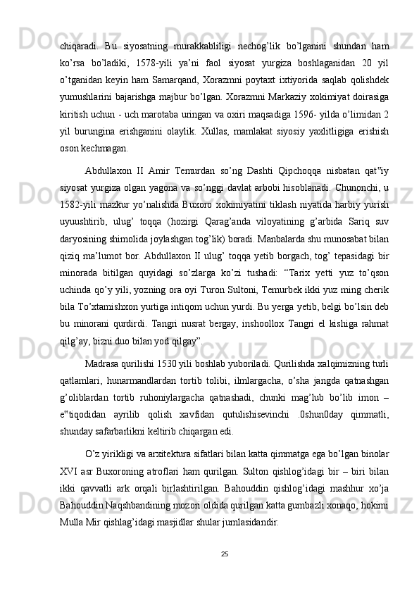 chiqaradi.   Bu   siyosatning   murakkabliligi   nechog’lik   bo’lganini   shundan   ham
ko’rsa   bo’ladiki,   1578-yili   ya’ni   faol   siyosat   yurgiza   boshlaganidan   20   yil
o’tganidan   keyin   ham   Samarqand,   Xorazmni   poytaxt   ixtiyorida   saqlab   qolishdek
yumushlarini bajarishga majbur bo’lgan. Xorazmni Markaziy xokimiyat doirasiga
kiritish uchun - uch marotaba uringan va oxiri maqsadiga 1596- yilda o’limidan 2
yil   burungina   erishganini   olaylik.   Xullas,   mamlakat   siyosiy   yaxlitligiga   erishish
oson kechmagan.
Abdullaxon   II   Amir   Temurdan   so’ng   Dashti   Qipchoqqa   nisbatan   qat iy‟
siyosat   yurgiza   olgan  yagona  va  so’nggi  davlat  arbobi  hisoblanadi.   Chunonchi,  u
1582-yili   mazkur   yo’nalishda   Buxoro   xokimiyatini   tiklash   niyatida   harbiy   yurish
uyuushtirib,   ulug’   toqqa   (hozirgi   Qarag’anda   viloyatining   g’arbida   Sariq   suv
daryosining shimolida joylashgan tog’lik) boradi. Manbalarda shu munosabat bilan
qiziq  ma’lumot   bor.  Abdullaxon   II   ulug’   toqqa   yetib   borgach,   tog’   tepasidagi   bir
minorada   bitilgan   quyidagi   so’zlarga   ko’zi   tushadi:   “Tarix   yetti   yuz   to’qson
uchinda qo’y yili, yozning ora oyi Turon Sultoni, Temurbek ikki yuz ming cherik
bila To’xtamishxon yurtiga intiqom uchun yurdi. Bu yerga yetib, belgi bo’lsin deb
bu   minorani   qurdirdi.   Tangri   nusrat   bergay,   inshoollox   Tangri   el   kishiga   rahmat
qilg’ay, bizni duo bilan yod qilgay”.
Madrasa qurilishi 1530 yili boshlab yuboriladi. Qurilishda xalqimizning turli
qatlamlari,   hunarmandlardan   tortib   tolibi,   ilmlargacha,   o’sha   jangda   qatnashgan
g’oliblardan   tortib   ruhoniylargacha   qatnashadi,   chunki   mag’lub   bo’lib   imon   –
e tiqodidan   ayrilib   qolish   xavfidan   qutulishisevinchi   .0shun0day   qimmatli,	
‟
shunday safarbarlikni keltirib chiqargan edi.
O’z yirikligi va arxitektura sifatlari bilan katta qimmatga ega bo’lgan binolar
XVI   asr   Buxoroning   atroflari   ham   qurilgan.   Sulton   qishlog’idagi   bir   –   biri   bilan
ikki   qavvatli   ark   orqali   birlashtirilgan.   Bahouddin   qishlog’idagi   mashhur   xo’ja
Bahouddin Naqshbandining mozori oldida qurilgan katta gumbazli xonaqo, hokimi
Mulla Mir qishlag’idagi masjidlar shular jumlasidandir. 
25 