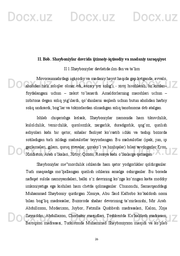 II. Bob. Shayboniylar davrida ijtimoiy-iqtisodiy va madaniy taraqqiyot 
II.1.Shayboniylar davlatida ilm-fan va ta’lim
Movoraunnahrdagi iqtisodiy va madaniy hayot haqida gap ketganda, avvalo,
aholidan   turli   soliqlar   olinar   edi,   asosiy   yer   solig’i   -   xiroj   hisoblanib,   ho’kizdan–
foydalangani   uchun   –   zakot   to’lanardi.   Amaldorlarning   maoshlari   uchun   –
zobitona degan soliq  yig’ilardi, qo’shinlarni  saqlash  uchun  butun aholidan harbiy
soliq undirardi, bog’lar va tokzorlardan olinadigan soliq tanobnoma deb atalgan.
Ishlab   chiqarishga   kelsak,   Shayboniylar   zamonida   ham   tikuvchilik,
kulolchilik,   temirchilik,   qurolsozlik,   zargarlik,   duradgorlik,   qog’oz,   qurilish
ashyolari   kabi   bir   qator,   sohalar   faoliyat   ko’rsatib   ichki   va   tashqi   bozorda
sotiladigan   turli   xildagi   mahsulotlar   tayyorlangan.   Bu   mahsulotlar   (ipak,   jun,   ip
gazlamalari, gilam, quruq mevalar, qorako’l va boshqalar) bilan savdogarlar Eron,
Xindiston, Arab o’lkalari, Xitoy, Qozon, Rossiya kabi o’lkalarga qatnagan.
Shayboniylar   me morchilik   ishlarida   ham   qator   yodgorliklar   qoldirganlar.‟
Turli   maqsadga   mo’ljallangan   qurilish   ishlarini   amalga   oshirganlar.   Bu   borada
nafaqat  sulola namoyandalari, balki  o’z davrining ko’zga  ko’ringan katta moddiy
imkoniyatiga   ega   kishilari   ham   chetda   qolmaganlar.   Chunonchi,   Samarqanddagi
Muhammad   Shayboniy   qurdirgan   Xoniya,   Abu   Said   Kalbobo   ko’kaldosh   nomi
bilan   bog’liq   madrasalar,   Buxoroda   shahar   devorining   ta’mirlanishi,   Mir   Arab.
Abdulloxon,   Modarixon,   Juybor,   Fatxulla   Qushbesh   madrasalari,   Kalon,   Xoja
Zayniddin,   Abdullaxon,   Chorbakir   masjidlari,   Toshkentda   Ko’kaldosh   madrasasi,
Baroqxon   madrasasi,   Turkistonda   Muhammad   Shayboniyxon   masjidi   va   ko’plab
26 
