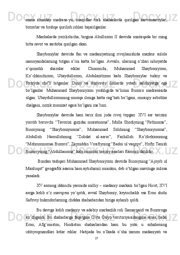 mana   shunday   madrasa-yu,   masjidlar   turli   shaharlarda   qurilgan   karvonsaroylar,
bozorlar va boshqa qurilish ishlari bajarilganlar.
Manbalarda   yozilishicha,   birgina   Abulloxon   II   davrida   mintaqada   bir   ming
bitta ravot va sardoba qurilgan ekan.
Shayboniylar   davrida   fan   va   madaniyatning   rivojlanishida   mazkur   sulola
namoyandalarning   tutgan   o’rni   katta   bo’lgan.   Avvalo,   ularning   o’zlari   nihoyatda
o’qimishli   shaxslar   edilar.   Chunonchi,   Muhammad   Shayboniyxon,
Ko’chkinchixon,   Ubaydulloxon,   Abdulazitzxon   kabi   Shayboniylar   turkiy   va
forsiyda   she r   bitganlar.   Diniy   va   dunyoviy   ilmlarda   yetarli   salohiyatga   ega‟
bo’lganlar.   Muhammad   Shayboniyxon   yoshligida   ta’limni   Buxoro   madrasasida
olgan. Ubaydulloxonning musiqa ilmiga katta rag’bati bo’lgani, musiqiy asboblar
chalgani, nozik xusnixat egasi bo’lgani ma’lum.
Shayboniylar   davrida   ham   tarix   ilmi   juda   rivoj   topgan.   XVI   asr   tarixini
yoritib   beruvchi   “Tavorixi   guzidai   nusratnoma”,   Mulla   Shodiyning   “Fathnoma”,
Binoiyning   “Shayboniynoma”,   Muhammad   Solihning   “Shayboniynoma”,
Abdulloh   Nasrullohning   “Zubdat   al-asror”,   Fazlulloh   Ro’zbekxonning
“Mehmonnomai Buxoro”, Zayniddin Vosifiyning “Badoi ul vaqoye”, Hofiz Tanish
Buxoriyning “Abdullanoma” kabi mumtoz tarixiy asarlari fikrimiz dalilidir.
  Bundan tashqari Muhammad Shayboniyxon davrida Binoiyning “Ajoyib ul
Maxluqot” geografik asarini ham aytishimiz mumkin, deb o’tilgan mavzuga xulosa
yasaladi.
XV asrning ikkinchi yarmida milliy – madaniy markazi bo’lgan Hirot, XVI
asrga   kelib   o’z   mavqieni   yo’qotdi,   avval   Shayboniy,   keyinchalik   esa   Eron   shohi
Safoviy hukmdorlarning chekka shaharlaridan biriga aylanib qoldi. 
Bu davrga kelib madaniy va adabiy markazlik roli Samarqand va Buxoroga
ko’chgandi. Bu shaharlarga faqatgina O’rta Osiyo territoriyasidangina emas, balki
Eron,   Afg’oniston,   Hindiston   shaharlaridan   ham   bu   yoki   u   sohalarning
ishtiyoqmandlari   kelar   edilar.   Natijada   bu   o’lkada   o’sha   zamon   madaniyati   va
27 