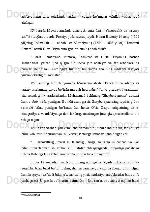 adabiyotining   turli   sohalarida   ancha   –   ko’zga   ko’ringan   vakillar   yashab   ijod
etishgan.
XVI   asrda   Movarounnahrda   adabiyot,   tarix   fani   me morchilik   va   tasviriy‟
san at   rivojlanib  bordi.  Poeziya   juda  ravnaq   topdi.  Hasan   Buxoriy  Nisoriy   (1566	
‟
yil)ning   “Muzakkir   ul   -   ahbob”   va   Mutribiyning   (1604   –   1605   yillar)   “Tazkiroti
Shuaro” nomli O’rta Osiyo antolgiyalari buning shohididir 21
.
Bularda   Samarqand,   Buxoro,   Toshkent   va   O’rta   Osiyoning   boshqa
shaharlarida   yashab   ijod   qilgan   bir   necha   yuz   adabiyot   va   fan   arboblarining
nomlari   keltirilgan.   Antologiya   tuzilishi   bu   davrda   aholining   madaniy   saviyasi
yuksak ekanligini ko’rsatadi.
XVI   asrning   birinchi   yarmida   Movarounnahrda   O’zbek   tilida   adabiy   va
tarixiy asarlarning paydo bo’lishi maroqli hodisadir. “Tarixi guzidayi Nuratnoma”
shu   sohadagi   ilk   asarlaridandir.   Muhammad   Solihning   “Shayboniynoma”   dostoni
ham o’zbek tilida yozilgan. Bu ikki asar, garchi Shayboniyxonning topshirig’I va
ishtiroki   bilan   yozilgan   bo’lsada,   har   holda   O’rta   Osiyo   xalqlarining   tarixi,
etnografiyasi va adabiyotiga doir faktlarga asoslangan juda qiziq materiallarni o’z
ichiga olgan.
XVI asrda yashab ijod etgan shoirlardan biri, buyuk shoir, adib, tarixchi va
olim Boburdir. Boburnomani A. Beverij Boburga shunday baho bergan edi:
“…   sahovatliligi,   mardligi,   talantligi,   fanga,   san atga   muhabbati   va   ular	
‟
bilan muvaffaqiyatli shug’ullanishi jihatidan olib qaraganda, Osiyodagi podsholar
ichida Boburga teng keladigan birorta podsho topa olmaymiz”.
Bobur   12   yoshidan   boshlab   umrining   oxirigacha   deyarli   uzluksiz   urush   va
yurishlar bilan band bo’ldi. Lekin, shunga qaramay, u keng va chuqur bilim olgan
hamda ajoyib iste dodi bilan o’z davrining yirik madaniyat arboblaridan biri bo’lib	
‟
yashagn edi. U qaerda bo’lmasin, doimo ilm – fan, san at va adabiyot oqillari bilan	
‟
21
 www.ziyonet.uz
28 