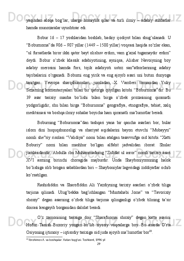 yaqindan   aloqa   bog’lar,   ularga   homiylik   qilar   va   turli   ilmiy   –   adabiy   suhbatlar
hamda munozaralar uyushtirar edi.
Bobur   16   –   17   yoshlaridan   boshlab,   badiiy   ijodiyot   bilan   shug’ulanadi.   U
“Boburnoma”da 906 – 907 yillar (1449 – 1500 yillar) voqeasi haqida so’zlar ekan,
“ul fursatlarda biror ikki qator bayt olishuv erdim, vam g’azal tugamaydir erdim”
deydi.   Bobur   o’zbek   klassik   adabiyotining,   ayniqsa,   Alisher   Navoiyning   boy
adabiy   merosini   hamda   fors,   tojik   adabiyoti   ustoz   san atkorlarining   adabiy‟
tajribalarini   o’rganadi.   Boburni   eng   yirik   va   eng   ajoyib   asari   uni   butun   dunyoga
tanitgan.   Yevropa   sharqshunoslari,   jumladan,   X.   Vamberi   tomonidan   Yuliy
Sezarning   komentariyalari   bilan   bir   qatorga   quyilgan   kitobi   “Boburnoma”dir.   Bu
39   asar   tarixiy   manba   bo’lishi   bilan   birga   o’zbek   prozasining   qimmatli
yodgorligidir,   shu   bilan   birga   “Boburnoma”   geografiya,   etnografiya,   tabiat,   xalq
meditsinasi va boshqa ilmiy sohalar boyicha ham qimmatli ma’lumotlar beradi.
Boburning   “Boburnoma”dan   tashqari   yana   bir   qancha   asarlari   bor,   bular
islom   dini   huquqshunosligi   va   shariyat   aqidalarini   bayon   etuvchi   “Mubayyn”
nomli   she riy   risolasi   “Validiya”   nomi   bilan   atalgan   tasavvufga   oid   kitobi   “Xatti	
‟
Boburiy”   nomi   bilan   mashhur   bo’lgan   alfabit   jadvalidan   iborat.   Shular
jumlasidandir.  Abdulla  ibn  Muhammadning  “Zubdat  ul  asror”  nomli   tarixiy  asari
XVI   asrning   birinchi   choragida   majburdir.   Unda   Shayboniyxonning   halok
bo’lishiga olib brogan sabablardan biri – Shayboniylar lageridagi ziddiyatlar ochib
ko’rsatilgan.
Rashididdin   va   Sharofiddin   Ali   Yazdiyning   tarixiy   asarlari   o’zbek   tiliga
tarjima   qilinadi.   Ulug’bekka   bag’ishlangan   “Muntahabi   Jome”   va   “Tavorixiy
shoxiy”   degan   asarning   o’zbek   tiliga   tarjima   qilinganligi   o’zbek   tilining   ta’sir
doirasi kengayib borganidan dalolat beradi.
O’z   zamonining   tarixiga   doir   “Sharafnomai   shoxiy”   degan   katta   asarini
Hofuz   Tanish   Buxoriy   yozgan   bo’lib   siyosiy   voqealarga   boy.   Bu   asarda   O’rta
Osiyoning ijtimoiy – iqtisodiy tarixiga oid juda ajoyib ma’lumotlar bor 22
.
22
 Ibrohimov A. va boshqalar. Vatan tuyg’usi. Toshkent, 1996 yil
29 