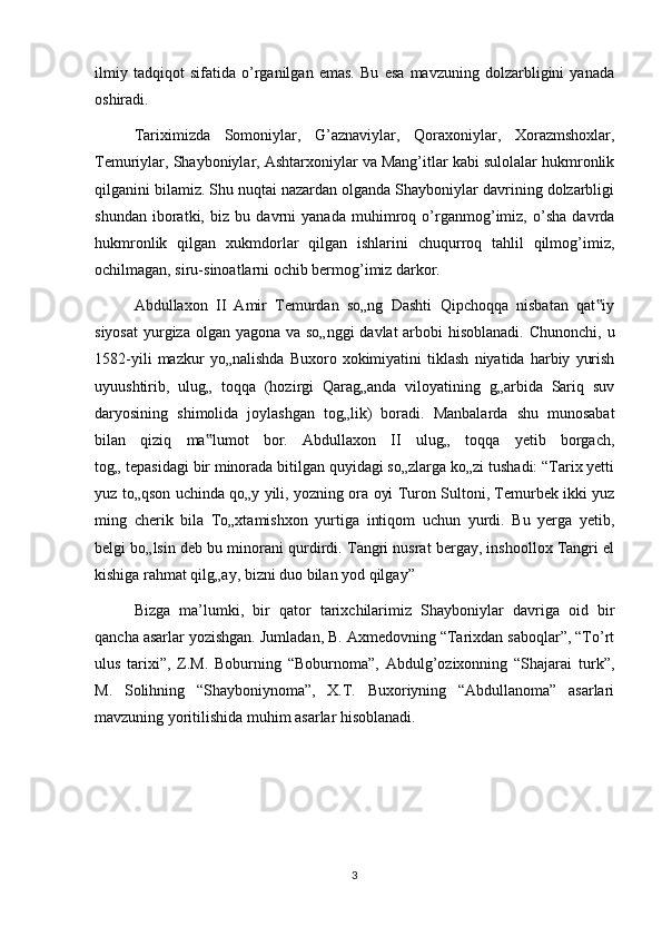 ilmiy   tadqiqot   sifatida   o’rganilgan   emas.   Bu   esa   mavzuning   dolzarbligini   yanada
oshiradi.
Tariximizda   Somoniylar,   G’aznaviylar,   Qoraxoniylar,   Xorazmshoxlar,
Temuriylar, Shayboniylar, Ashtarxoniylar va Mang’itlar kabi sulolalar hukmronlik
qilganini bilamiz. Shu nuqtai nazardan olganda Shayboniylar davrining dolzarbligi
shundan   iboratki,   biz   bu   davrni   yanada   muhimroq   o’rganmog’imiz,   o’sha   davrda
hukmronlik   qilgan   xukmdorlar   qilgan   ishlarini   chuqurroq   tahlil   qilmog’imiz,
ochilmagan, siru-sinoatlarni ochib bermog’imiz darkor. 
Abdullaxon   II   Amir   Temurdan   so„ng   Dashti   Qipchoqqa   nisbatan   qat iy‟
siyosat  yurgiza olgan yagona va so„nggi  davlat arbobi  hisoblanadi. Chunonchi, u
1582-yili   mazkur   yo„nalishda   Buxoro   xokimiyatini   tiklash   niyatida   harbiy   yurish
uyuushtirib,   ulug„   toqqa   (hozirgi   Qarag„anda   viloyatining   g„arbida   Sariq   suv
daryosining   shimolida   joylashgan   tog„lik)   boradi.   Manbalarda   shu   munosabat
bilan   qiziq   ma lumot   bor.   Abdullaxon   II   ulug„   toqqa   yetib   borgach,	
‟
tog„ tepasidagi bir minorada bitilgan quyidagi so„zlarga ko„zi tushadi: “Tarix yetti
yuz to„qson uchinda qo„y yili, yozning ora oyi Turon Sultoni, Temurbek ikki yuz
ming   cherik   bila   To„xtamishxon   yurtiga   intiqom   uchun   yurdi.   Bu   yerga   yetib,
belgi bo„lsin deb bu minorani qurdirdi. Tangri nusrat bergay, inshoollox Tangri el
kishiga rahmat qilg„ay, bizni duo bilan yod qilgay”
Bizga   ma’lumki,   bir   qator   tarixchilarimiz   Shayboniylar   davriga   oid   bir
qancha asarlar yozishgan. Jumladan, B. Axmedovning “Tarixdan saboqlar”, “To’rt
ulus   tarixi”,   Z.M.   Boburning   “Boburnoma”,   Abdulg’ozixonning   “Shajarai   turk”,
M.   Solihning   “Shayboniynoma”,   X.T.   Buxoriyning   “Abdullanoma”   asarlari
mavzuning yoritilishida muhim asarlar hisoblanadi.
3 