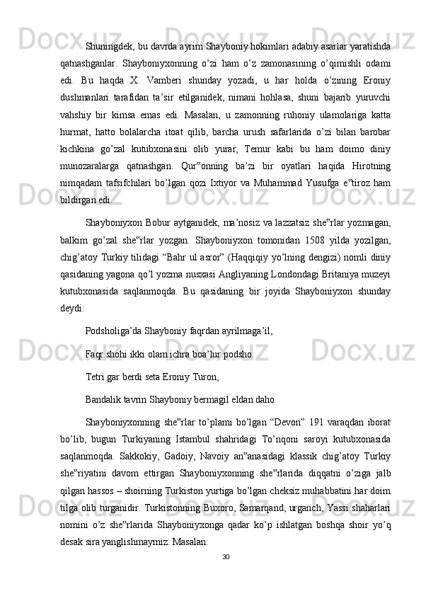 Shuningdek, bu davrda ayrim Shayboniy hokimlari adabiy asarlar yaratishda
qatnashganlar.   Shayboniyxonning   o’zi   ham   o’z   zamonasining   o’qimishli   odami
edi.   Bu   haqda   X.   Vamberi   shunday   yozadi,   u   har   holda   o’zining   Eroniy
dushmanlari   tarafidan   ta’sir   etilganidek,   nimani   hohlasa,   shuni   bajarib   yuruvchi
vahshiy   bir   kimsa   emas   edi.   Masalan,   u   zamonning   ruhoniy   ulamolariga   katta
hurmat,   hatto   bolalarcha   itoat   qilib,   barcha   urush   safarlarida   o’zi   bilan   barobar
kichkina   go’zal   kutubxonasini   olib   yurar,   Temur   kabi   bu   ham   doimo   diniy
munozaralarga   qatnashgan.   Qur onning   ba’zi   bir   oyatlari   haqida   Hirotning‟
nimqadam   tafsifchilari   bo’lgan   qozi   Ixtiyor   va   Muhammad   Yusufga   e tiroz   ham	
‟
bildirgan edi.
Shayboniyxon Bobur aytganidek, ma’nosiz va lazzatsiz she rlar yozmagan,	
‟
balkim   go’zal   she rlar   yozgan.   Shayboniyxon   tomonidan   1508   yilda   yozilgan,	
‟
chig’atoy Turkiy tilidagi “Bahr  ul asror” (Haqqiqiy yo’lning dengizi) nomli diniy
qasidaning yagona qo’l yozma nusxasi Angliyaning Londondagi Britaniya muzeyi
kutubxonasida   saqlanmoqda.   Bu   qasidaning   bir   joyida   Shayboniyxon   shunday
deydi:
Podsholiga’da Shayboniy faqrdan ayrilmaga’il, 
Faqr shohi ikki olam ichra boa’lur podsho. 
Tetri gar berdi seta Eroniy Turon, 
Bandalik tavrin Shayboniy bermagil eldan daho
Shayboniyxonning   she rlar   to’plami   bo’lgan   “Devon”   191   varaqdan   iborat	
‟
bo’lib,   bugun   Turkiyaning   Istambul   shahridagi   To’nqoni   saroyi   kutubxonasida
saqlanmoqda.   Sakkokiy,   Gadoiy,   Navoiy   an anasidagi   klassik   chig’atoy   Turkiy	
‟
she riyatini   davom   ettirgan   Shayboniyxonning   she rlarida   diqqatni   o’ziga   jalb	
‟ ‟
qilgan hassos – shoirning Turkiston yurtiga bo’lgan cheksiz muhabbatini har doim
tilga olib turganidir. Turkistonning Buxoro, Samarqand, urganch, Yassi shaharlari
nomini   o’z   she rlarida   Shayboniyxonga   qadar   ko’p   ishlatgan   boshqa   shoir   yo’q	
‟
desak sira yanglishmaymiz. Masalan:
30 