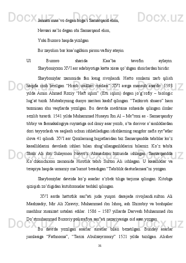 Jannati maa’vo degan boga’i Samarqand elim,
Navsari aa’lo degan obi Samarqand elim,
Yoki Buxoro haqida yizilgan
Bir zayolim bor koa’ngilkim pirmu vafoiy atayin.
Ul   Buxoro   sharida   Kaa’ba   tavofin   aylayin.
Shayboniyxon XVI asr adabiyotiga katta xissa qo’shgan shoirlardan biridir.
Shayboniylar   zamonida   fan   keng   rivojlandi.   Hatto   sonlarni   zarb   qilish
haqida   izoh   berilgan   “Hisob   usullari   risolasi”   XVI   asrga   mansub   asardir.   1593
yilda   Amin   Ahmad   Roziy   “Haft   iqlim”   (Etti   iqlim)   degan   jo’g’rofiy   –   biologic
lug’at   tuzdi.  Mutrabiyning   dunyo  xaritasi   kashf   qilingan.  “Tazkiroti   shuaro”   ham
taxminan   shu   vaqtlarda   yozilgan.   Bu   davrda   meditsina   sohasida   qilingan   ilmlar
sezilib turardi. 1541 yilda Muhammad Husayn Ibn Al – Me roni as - Samarqandiy‟
tibbiy va farmakalogiya ruyxatiga oid ilmiy asar yozib, o’ta dorivor o’simliklardan
dori tayyorlash va saqlash uchun ishlatiladigan idishlarning rangdor nafis syr atlar	
‟
ilova 41 qilindi. XVI asr Qozilarning hujjatlaridan biz Samarqandda tabiblar ko’z
kasalliklarini   davolash   ishlari   bilan   shug’ullanganliklarini   bilamiz.   Ko’z   tabibi
Shoh   Ali   ibn   Sulaymon   Navro’z   Ahmadxon   huzurida   ishlagan.   Samarqandda
Ko’chkinchixon   zamonida   Hirotlik   tabib   Sulton   Ali   ishlagan.   U   kasalliklar   va
terapiya haqida umumiy ma’lumot beradigan “Tabiblik dasturlamasi”ni yozgan.
Shayboniylar   davrida   ko’p   asarlar   o’zbek   tiliga   tarjima   qilingan.   Kitobga
qiziqish zo’rligidan kutubxonalar tashkil qilingan.
  XVI   asrda   hattotlik   san ati   juda   yuqori   darajada   rivojlandi.sulton   Ali	
‟
Mashxadiy,   Mir   Ali   Xiraviy,   Muhammad   ibn   Ishoq,   ash   Shixobiy   va   boshqalar
mashhur   xusnixat   ustalari   edilar.   1586   –   1587   yillarda   Darvesh   Muhammad   ibn
Do’stmuhammad Buxoriy polisrafiya san ati nazariyasiga oid asar yozgan.	
‟
Bu   davrda   yozilgan   asarlar   suratlar   bilan   bezatilgan.   Bunday   asarlar
jumlasiga   “Fathnoma”,   “Tarixi   Abulxayrxoniy”   1521   yilda   tuzilgan.   Alisher
31 