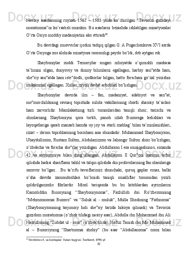 Navoiy   asarlarining   ruyxati   1562   –   1563   yilda   ko’chirilgan   “Tavorixi   guzidayi
nusratnoma”ni  ko’rsatish mumkin. Bu asarlarni  bezashda  ishlatilgan minatyuralar
O’rta Osiyo moddiy madaniyatini aks ettiradi 23
.
Bu davrdagi musvvirlar ijodini tadqiq qilgan G. A Pugachenkova XVI asrda
O’rta Osiyoga xos alohida minatyura rassomligi paydo bo’ldi, deb aytgan edi.
Shayboniylar   xuddi   Temuriylar   singari   nihoyatda   o’qimishli   madrasa
ta’limini   olgan,   dunyoviy   va   dininy   bilimlarni   egallagan,   harbiy   san atda   ham,‟
she riy san atda ham iste dodli, ijodkorlar bilgan, hatto forschani go’zal yozishni	
‟ ‟ ‟
mukammal egallagan. Xullas, ziyoli davlat arboblari bo’lishgan.
Shayboniylar   davrida   ilm   –   fan,   madaniyat,   adabiyot   va   san at,	
‟
me morchilikning   ravnaq   topishida   sulola   vakillarining   ibratli   shaxsiy   ta’sirlari	
‟
ham   zarvorlidir.   Mamlakatning   turli   tomonlaridan   taniqli   shoir,   tarixchi   va
olimlarning   Shayboniyni   qora   tortib,   panoh   izlab   Buxoroga   kelishlari   va
layoqatlariga qarab mansab hamda uy joy va etarli mablag’ bilan ta’minlanishlari,
izzat   –   ikrom   topishlarining   boisiham   ana   shundadir.   Muhammad   Shayboniyxon,
Ubaydulloxon, Rustam Sulton, Abdulazizxon va Jahongir Sulton shoir bo’lishgan,
o’zbekcha va forscha she rlar yozishgan. Abdullaxon I esa musiqashunos, sozanda	
‟
42   va   astronomiya   bilan   shug’ullangan.   Abdullaxon   II   Qur oni   karimni   tafsir	
‟
qilishda hadisi shariflarni tahlil va talqin qilishda din peshvolarining fan olamlariga
sazovor   bo’lgan….Bu   ta’rifu   tavsiflarimiz   shunchaki,   quruq   gaplar   emas,   balki
o’sha   davrda   zamondoshlari   bo’lmish   taniqli   mualliflar   tomonidan   yozib
qoldirilganxolis   fikrlardir.   Misol   tariqasida   bu   bu   kitoblardan   ayrimlarini
Kamoliddin   Binoiyning   “Shayboniynoma”,   Fazlulloh   ibn   Ro’zbexonning
“Mehmonnomai   Buxoro”   va   “Suluk   al   -   muluk”,   Mulla   Shodining   “Fathnoma”
(Shayboniyxonning   tarjimoiy   holi   she riy   tarzda   hikoya   qilinadi)   va   Tavorixi	
‟
guzidom nusratnoma (o’zbek tilidagi nasriy asar), Abdulla ibn Muhammad ibn Ali
Nasrulloning “Zubdat ul - osor” (o’zbek tilida), Hofuz Tanish ibn Mir Muhammad
al   –   Buxoriyning   “Shartnomai   shohiy”   (bu   asar   “Abdullanoma”   nomi   bilan
23
 Ibrohimov A. va boshqalar. Vatan tuyg’usi. Toshkent, 1996 yil
32 