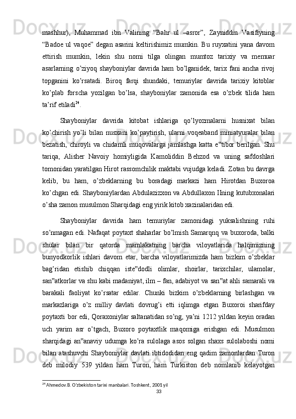 mashhur),   Muhammad   ibn   Valining   “Bahr   ul   –asror”,   Zayniddin   Vasifiyning
“Badoe   ul   vaqoe”   degan   asarini   keltirishimiz   mumkin.   Bu   ruyxatini   yana   davom
ettirish   mumkin,   lekin   shu   nomi   tilga   olingan   mumtoz   tarixiy   va   memuar
asarlarning   o’ziyoq   shayboniylar   davrida   ham   bo’lganidek,   tarix   fani   ancha   rivoj
topganini   ko’rsatadi.   Biroq   farqi   shundaki,   temuriylar   davrida   tarixiy   kitoblar
ko’plab   forscha   yozilgan   bo’lsa,   shayboniylar   zamonida   esa   o’zbek   tilida   ham
ta’rif etiladi 24
.
Shayboniylar   davrida   kitobat   ishlariga   qo’lyozmalarni   husnixat   bilan
ko’chirish   yo’li   bilan   nusxani   ko’paytirish,   ularni   voqeaband   miniatyuralar   bilan
bezatish,   chiroyli   va   chidamli   muqovalarga   jamlashga   katta   e tibor   berilgan.   Shu‟
tariqa,   Alisher   Navoiy   homiyligida   Kamoliddin   Behzod   va   uning   safdoshlari
tomonidan yaratilgan Hirot rassomchilik maktabi vujudga keladi. Zotan bu davrga
kelib,   bu   ham,   o’zbeklarning   bu   boradagi   markazi   ham   Hirotdan   Buxoroa
ko’chgan edi. Shayboniylardan Abdulazizxon va Abdullaxon IIning kutubxonalari
o’sha zamon musulmon Sharqidagi eng yirik kitob xazinalaridan edi.
Shayboniylar   davrida   ham   temuriylar   zamonidagi   yuksalishning   ruhi
so’nmagan edi. Nafaqat  poytaxt shaharlar  bo’lmish Samarqnq va buxoroda, balki
shular   bilan   bir   qatorda   mamlakatning   barcha   viloyatlarida   halqimizning
bunyodkorlik   ishlari   davom   etar,   barcha   viloyatlarimizda   ham   bizkim   o’zbeklar
bag’ridan   etishib   chiqqan   iste dodli   olimlar,   shoirlar,   tarixchilar,   ulamolar,	
‟
san atkorlar va shu kabi madaniyat, ilm – fan, adabiyot va san at ahli samarali va	
‟ ‟
barakali   faoliyat   ko’rsatar   edilar.   Chunki   bizkim   o’zbeklarning   birlashgan   va
markazlariga   o’z   milliy   davlati   dovrug’i   etti   iqlimga   etgan   Buxoroi   sharifday
poytaxti bor edi, Qoraxoniylar saltanatidan so’ng, ya’ni 1212 yildan keyin oradan
uch   yarim   asr   o’tgach,   Buxoro   poytaxtlik   maqomiga   erishgan   edi.   Musulmon
sharqidagi   an anaviy   udumga   ko’ra   sulolaga   asos   solgan   shaxs   sulolaboshi   nomi	
‟
bilan   atashuvchi   Shayboniylar   davlati   ibtidodidan   eng   qadim   zamonlardan   Turon
deb   milodiy   539   yildan   ham   Turon,   ham   Turkiston   deb   nomlanib   kelayotgan
24
 Ahmedov.B. O’zbekiston tarixi manbalari. Toshkent, 2001 yil
33 