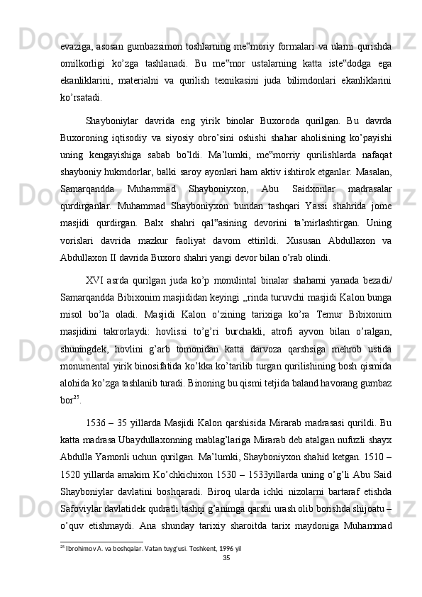 evaziga,  asosan   gumbazsimon  toshlarning me moriy formalari   va ularni   qurishda‟
omilkorligi   ko’zga   tashlanadi.   Bu   me mor   ustalarning   katta   iste dodga   ega	
‟ ‟
ekanliklarini,   materialni   va   qurilish   texnikasini   juda   bilimdonlari   ekanliklarini
ko’rsatadi.
Shayboniylar   davrida   eng   yirik   binolar   Buxoroda   qurilgan.   Bu   davrda
Buxoroning   iqtisodiy   va   siyosiy   obro’sini   oshishi   shahar   aholisining   ko’payishi
uning   kengayishiga   sabab   bo’ldi.   Ma’lumki,   me morriy   qurilishlarda   nafaqat	
‟
shayboniy hukmdorlar, balki saroy ayonlari ham aktiv ishtirok etganlar. Masalan,
Samarqandda   Muhammad   Shayboniyxon,   Abu   Saidxonlar   madrasalar
qurdirganlar.   Muhammad   Shayboniyxon   bundan   tashqari   Yassi   shahrida   jome
masjidi   qurdirgan.   Balx   shahri   qal asining   devorini   ta’mirlashtirgan.   Uning	
‟
vorislari   davrida   mazkur   faoliyat   davom   ettirildi.   Xususan   Abdullaxon   va
Abdullaxon II davrida Buxoro shahri yangi devor bilan o’rab olindi.
XVI   asrda   qurilgan   juda   ko’p   monulintal   binalar   shaharni   yanada   bezadi/
Samarqandda Bibixonim masjididan keyingi „rinda turuvchi masjidi Kalon bunga
misol   bo’la   oladi.   Masjidi   Kalon   o’zining   tarixiga   ko’ra   Temur   Bibixonim
masjidini   takrorlaydi:   hovlissi   to’g’ri   burchakli,   atrofi   ayvon   bilan   o’ralgan,
shuningdek,   hovlini   g’arb   tomonidan   katta   darvoza   qarshsiga   mehrob   ustida
monumental yirik binosifatida ko’kka ko’tarilib turgan qurilishining bosh qismida
alohida ko’zga tashlanib turadi. Binoning bu qismi tetjida baland havorang gumbaz
bor 25
.
1536 – 35 yillarda Masjidi  Kalon qarshisida  Mirarab madrasasi  qurildi. Bu
katta madrasa Ubaydullaxonning mablag’lariga Mirarab deb atalgan nufuzli shayx
Abdulla Yamonli uchun qurilgan. Ma’lumki, Shayboniyxon shahid ketgan. 1510 –
1520  yillarda  amakim   Ko’chkichixon  1530  –  1533yillarda  uning  o’g’li   Abu  Said
Shayboniylar   davlatini   boshqaradi.   Biroq   ularda   ichki   nizolarni   bartaraf   etishda
Safoviylar davlatidek qudratli tashqi g’animga qarshi urash olib borishda shijoatu –
o’quv   etishmaydi.   Ana   shunday   tarixiy   sharoitda   tarix   maydoniga   Muhammad
25
 Ibrohimov A. va boshqalar. Vatan tuyg’usi. Toshkent, 1996 yil
35 