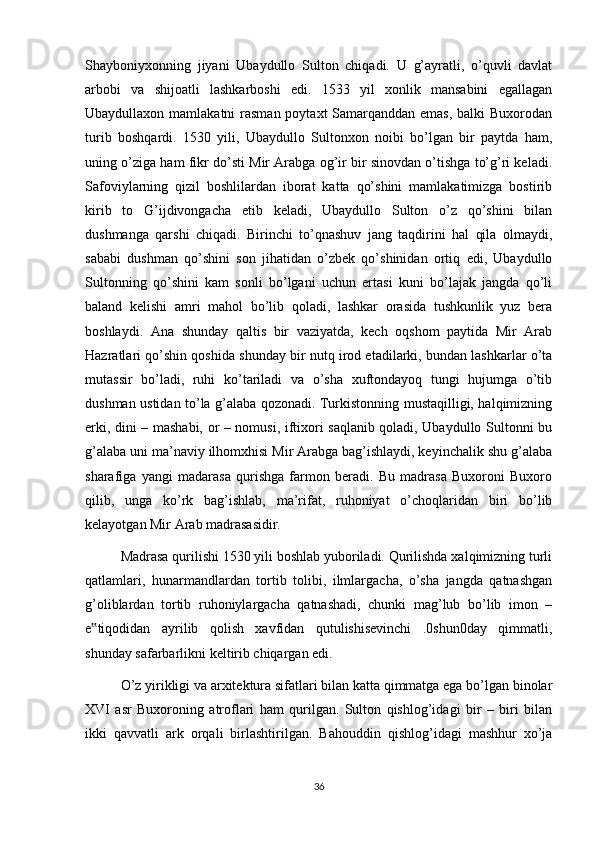 Shayboniyxonning   jiyani   Ubaydullo   Sulton   chiqadi.   U   g’ayratli,   o’quvli   davlat
arbobi   va   shijoatli   lashkarboshi   edi.   1533   yil   xonlik   mansabini   egallagan
Ubaydullaxon mamlakatni  rasman poytaxt Samarqanddan emas, balki  Buxorodan
turib   boshqardi.   1530   yili,   Ubaydullo   Sultonxon   noibi   bo’lgan   bir   paytda   ham,
uning o’ziga ham fikr do’sti Mir Arabga og’ir bir sinovdan o’tishga to’g’ri keladi.
Safoviylarning   qizil   boshlilardan   iborat   katta   qo’shini   mamlakatimizga   bostirib
kirib   to   G’ijdivongacha   etib   keladi,   Ubaydullo   Sulton   o’z   qo’shini   bilan
dushmanga   qarshi   chiqadi.   Birinchi   to’qnashuv   jang   taqdirini   hal   qila   olmaydi,
sababi   dushman   qo’shini   son   jihatidan   o’zbek   qo’shinidan   ortiq   edi,   Ubaydullo
Sultonning   qo’shini   kam   sonli   bo’lgani   uchun   ertasi   kuni   bo’lajak   jangda   qo’li
baland   kelishi   amri   mahol   bo’lib   qoladi,   lashkar   orasida   tushkunlik   yuz   bera
boshlaydi.   Ana   shunday   qaltis   bir   vaziyatda,   kech   oqshom   paytida   Mir   Arab
Hazratlari qo’shin qoshida shunday bir nutq irod etadilarki, bundan lashkarlar o’ta
mutassir   bo’ladi,   ruhi   ko’tariladi   va   o’sha   xuftondayoq   tungi   hujumga   o’tib
dushman ustidan to’la g’alaba qozonadi. Turkistonning mustaqilligi, halqimizning
erki, dini – mashabi, or – nomusi, iftixori saqlanib qoladi, Ubaydullo Sultonni bu
g’alaba uni ma’naviy ilhomxhisi Mir Arabga bag’ishlaydi, keyinchalik shu g’alaba
sharafiga   yangi   madarasa   qurishga   farmon   beradi.   Bu   madrasa   Buxoroni   Buxoro
qilib,   unga   ko’rk   bag’ishlab,   ma’rifat,   ruhoniyat   o’choqlaridan   biri   bo’lib
kelayotgan Mir Arab madrasasidir.
Madrasa qurilishi 1530 yili boshlab yuboriladi. Qurilishda xalqimizning turli
qatlamlari,   hunarmandlardan   tortib   tolibi,   ilmlargacha,   o’sha   jangda   qatnashgan
g’oliblardan   tortib   ruhoniylargacha   qatnashadi,   chunki   mag’lub   bo’lib   imon   –
e tiqodidan   ayrilib   qolish   xavfidan   qutulishisevinchi   .0shun0day   qimmatli,‟
shunday safarbarlikni keltirib chiqargan edi.
O’z yirikligi va arxitektura sifatlari bilan katta qimmatga ega bo’lgan binolar
XVI   asr   Buxoroning   atroflari   ham   qurilgan.   Sulton   qishlog’idagi   bir   –   biri   bilan
ikki   qavvatli   ark   orqali   birlashtirilgan.   Bahouddin   qishlog’idagi   mashhur   xo’ja
36 