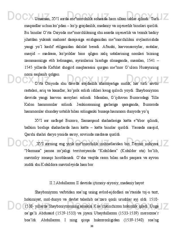 Umaman, XVI asrda me morchilik sohasida ham ulkan ishlar qilindi. Turli‟
maqsadlar uchun ko’pdan – ko’p grajdanlik, madaniy va injenerlik binolari qurildi.
Bu binolar O’rta Osiyoda me morchlikning shu asarda injenerlik va texnik badiiy
‟
jihatdan   yuksak   mahorat   darajasiga   erishganidan   me morchilikni   rivjlantirishda	
‟
yangi   yo’l   kashf   etilganidan   dalolat   beradi.   Afsuski,   karvonsaroylar,   rastalar,
masjid   –   madrasa,   ko’priklar   bino   qilgan   xalq   ustalarining   nomlari   bizning
zamonamizga   etib   kelmagan,   ayrimlarini   hisobga   olmaganda,   masalan,   1541   –
1545   yillarda   Kafolat   shogird   maqbarasini   qurgan   me mor   G’ulom   Husaynning
‟
nomi saqlanib qolgan.
O’rta   Osiyoda   shu   davrda   srajdanlik   ahamiyatiga   molik,   har   turli   savdo
rastalari, ariq va kanallar, ko’prik solish ishlari keng quloch yoydi. Shayboniyxon
davrida   yangi   karvon   saroylari   solindi.   Masalan,   G’ijduvon   Buxorodagi   Tilla
Kalon   hammomlar   solindi.   Jenkinsonning   garlariga   qaraganda,   Buxoroda
hammomlar shunday ustalik bilan solinganki bunaqa hammom dunyoda yo’q
XVI   asr   nafaqat   Buxoro,   Samarqand   shaharlariga   katta   e tibor   qilindi,	
‟
balkim   boshqa   shaharlarda   ham   katta   –   katta   binolar   qurildi.   Yassada   masjid,
Qarshi shahri daryo yonida saroy, sovrinda madrasa qurildi.
  XVI   asrning   eng   yirik   me morchilik   inshoatlaridan   biri   Termiz   nohiyasi	
‟
“Namuna”   jamoa   xo’jaligi   territoriyasida   “Kokildara”   (Kokildor   ota)   bo’lib,
mavzoliy   xonaqo   hisoblanadi.   O’sha   vaqtda   rasm   bilan   nafis   panjara   va   ayvon
xuddi shu Kokildora mavzoleyida ham bor.
II.2.Abdullaxon II davrida ijtimoiy-siyosiy, madaniy hayot
Shayboniyxon   vafotidan   soa’ng   uning   avlod-ajdodlari   oa’rtasida   toj-u   taxt,
hokimiyat,   mol-dunyo   va   davlat   talashib   oa’zaro   qonli   urushlar   ayj   oldi.   1510-
1530- yillarda Shayboniyxonning amakisi Koa’chkinchixon hokimlik qiladi. Unga
oa’ga’li   Abdusaid   (1529-1533)   va   jiyani   Ubaydullaxon   (1533-1539)   merosxoa’r
boa’ldi.   Abdullaxon   I   ning   qisqa   hukmronligidan   (1539-1540)   soa’ng
38 