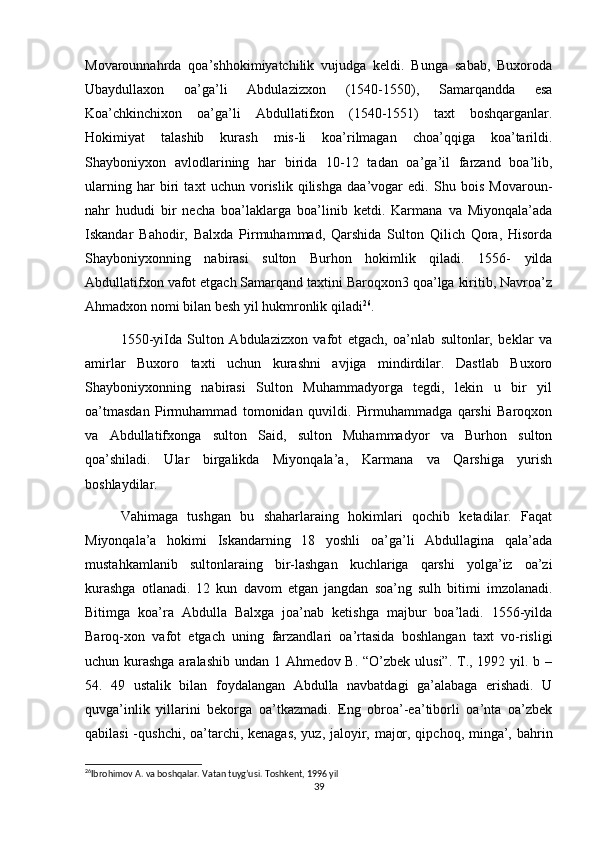 Movarounnahrda   qoa’shhokimiyatchilik   vujudga   keldi.   Bunga   sabab,   Buxoroda
Ubaydullaxon   oa’ga’li   Abdulazizxon   (1540-1550),   Samarqandda   esa
Koa’chkinchixon   oa’ga’li   Abdullatifxon   (1540-1551)   taxt   boshqarganlar.
Hokimiyat   talashib   kurash   mis-li   koa’rilmagan   choa’qqiga   koa’tarildi.
Shayboniyxon   avlodlarining   har   birida   10-12   tadan   oa’ga’il   farzand   boa’lib,
ularning   har   biri   taxt   uchun   vorislik   qilishga   daa’vogar   edi.   Shu   bois   Movaroun-
nahr   hududi   bir   necha   boa’laklarga   boa’linib   ketdi.   Karmana   va   Miyonqala’ada
Iskandar   Bahodir,   Balxda   Pirmuhammad,   Qarshida   Sulton   Qilich   Qora,   Hisorda
Shayboniyxonning   nabirasi   sulton   Burhon   hokimlik   qiladi.   1556-   yilda
Abdullatifxon vafot etgach Samarqand taxtini Baroqxon3 qoa’lga kiritib, Navroa’z
Ahmadxon nomi bilan besh yil hukmronlik qiladi 26
.
1550-yiIda   Sulton   Abdulazizxon   vafot   etgach,   oa’nlab   sultonlar,   beklar   va
amirlar   Buxoro   taxti   uchun   kurashni   avjiga   mindirdilar.   Dastlab   Buxoro
Shayboniyxonning   nabirasi   Sulton   Muhammadyorga   tegdi,   lekin   u   bir   yil
oa’tmasdan   Pirmuhammad   tomonidan   quvildi.   Pirmuhammadga   qarshi   Baroqxon
va   Abdullatifxonga   sulton   Said,   sulton   Muhammadyor   va   Burhon   sulton
qoa’shiladi.   Ular   birgalikda   Miyonqala’a,   Karmana   va   Qarshiga   yurish
boshlaydilar.
Vahimaga   tushgan   bu   shaharlaraing   hokimlari   qochib   ketadilar.   Faqat
Miyonqala’a   hokimi   Iskandarning   18   yoshli   oa’ga’li   Abdullagina   qala’ada
mustahkamlanib   sultonlaraing   bir-lashgan   kuchlariga   qarshi   yolga’iz   oa’zi
kurashga   otlanadi.   12   kun   davom   etgan   jangdan   soa’ng   sulh   bitimi   imzolanadi.
Bitimga   koa’ra   Abdulla   Balxga   joa’nab   ketishga   majbur   boa’ladi.   1556-yilda
Baroq-xon   vafot   etgach   uning   farzandlari   oa’rtasida   boshlangan   taxt   vo-risligi
uchun kurashga aralashib undan 1 Ahmedov B. “O’zbek ulusi”. T., 1992 yil. b –
54.   49   ustalik   bilan   foydalangan   Abdulla   navbatdagi   ga’alabaga   erishadi.   U
quvga’inlik   yillarini   bekorga   oa’tkazmadi.   Eng   obroa’-ea’tiborli   oa’nta   oa’zbek
qabilasi  -qushchi, oa’tarchi, kenagas,  yuz, jaloyir, major, qipchoq, minga’, bahrin
26
Ibrohimov A. va boshqalar. Vatan tuyg’usi. Toshkent, 1996 yil  
39 