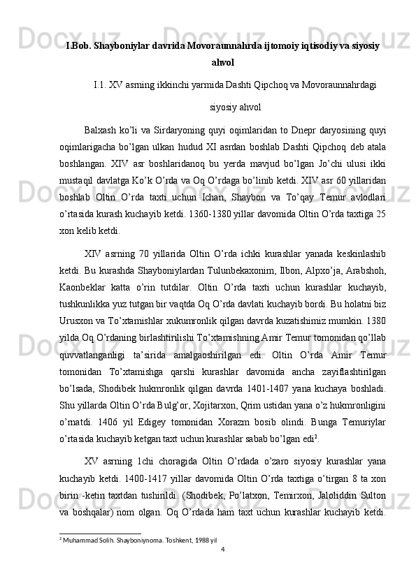 I.Bob. Shayboniylar davrida Movoraunnahrda ijtomoiy iqtisodiy va siyosiy
ahvol
I.1. XV asrning ikkinchi yarmida Dashti Qipchoq va Movoraunnahrdagi
siyosiy ahvol
Balxash   ko’li  va   Sirdaryoning  quyi  oqimlaridan  to  Dnepr   daryosining  quyi
oqimlarigacha   bo’lgan   ulkan   hudud   XI   asrdan   boshlab   Dashti   Qipchoq   deb   atala
boshlangan.   XIV   asr   boshlaridanoq   bu   yerda   mavjud   bo’lgan   Jo’chi   ulusi   ikki
mustaqil davlatga Ko’k O’rda va Oq O’rdaga bo’linib ketdi. XIV asr 60 yillaridan
boshlab   Oltin   O’rda   taxti   uchun   Ichan,   Shaybon   va   To’qay   Temur   avlodlari
o’rtasida kurash kuchayib ketdi. 1360-1380 yillar davomida Oltin O’rda taxtiga 25
xon kelib ketdi.
XIV   asrning   70   yillarida   Oltin   O’rda   ichki   kurashlar   yanada   keskinlashib
ketdi. Bu kurashda Shayboniylardan Tulunbekaxonim, Ilbon, Alpxo’ja, Arabshoh,
Kaonbeklar   katta   o’rin   tutdilar.   Oltin   O’rda   taxti   uchun   kurashlar   kuchayib,
tushkunlikka yuz tutgan bir vaqtda Oq O’rda davlati kuchayib bordi. Bu holatni biz
Urusxon va To’xtamishlar xukumronlik qilgan davrda kuzatishimiz mumkin. 1380
yilda Oq O’rdaning birlashtirilishi To’xtamishning Amir Temur tomonidan qo’llab
quvvatlanganligi   ta’sirida   amalgaoshirilgan   edi.   Oltin   O’rda   Amir   Temur
tomonidan   To’xtamishga   qarshi   kurashlar   davomida   ancha   zayiflashtirilgan
bo’lsada,   Shodibek   hukmronlik   qilgan   davrda   1401-1407   yana   kuchaya   boshladi.
Shu yillarda Oltin O’rda Bulg’or, Xojitarxon, Qrim ustidan yana o’z hukmronligini
o’rnatdi.   1406   yil   Edigey   tomonidan   Xorazm   bosib   olindi.   Bunga   Temuriylar
o’rtasida kuchayib ketgan taxt uchun kurashlar sabab bo’lgan edi 2
.
XV   asrning   1chi   choragida   Oltin   O’rdada   o’zaro   siyosiy   kurashlar   yana
kuchayib   ketdi.   1400-1417   yillar   davomida   Oltin   O’rda   taxtiga   o’tirgan   8   ta   xon
birin   -ketin   taxtdan   tushirildi.   (Shodibek,   Po’latxon,   Temirxon,   Jaloliddin   Sulton
va   boshqalar)   nom   olgan.   Oq   O’rdada   ham   taxt   uchun   kurashlar   kuchayib   ketdi.
2
 Muhammad Solih. Shayboniynoma. Toshkent, 1988 yil
4 