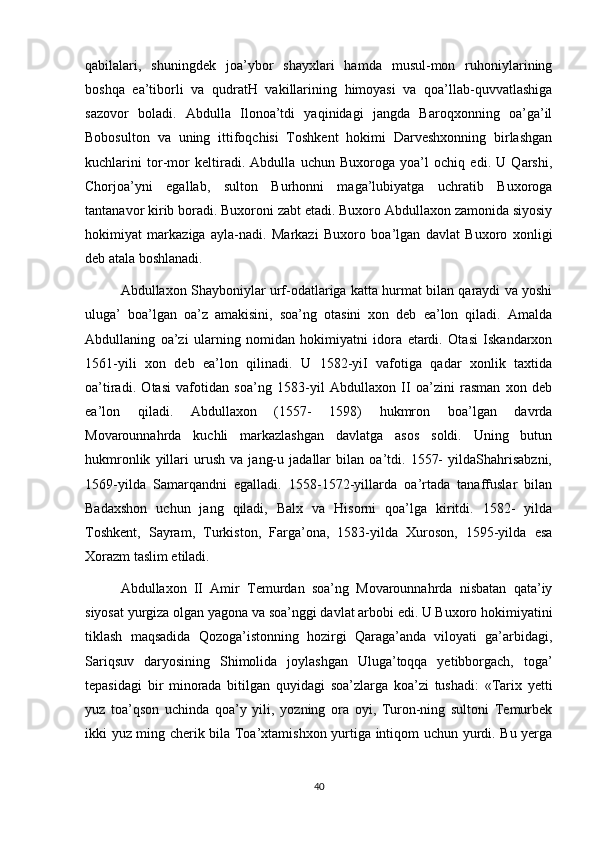 qabilalari,   shuningdek   joa’ybor   shayxlari   hamda   musul-mon   ruhoniylarining
boshqa   ea’tiborli   va   qudratH   vakillarining   himoyasi   va   qoa’llab-quvvatlashiga
sazovor   boladi.   Abdulla   Ilonoa’tdi   yaqinidagi   jangda   Baroqxonning   oa’ga’il
Bobosulton   va   uning   ittifoqchisi   Toshkent   hokimi   Darveshxonning   birlashgan
kuchlarini   tor-mor   keltiradi.   Abdulla   uchun   Buxoroga   yoa’l   ochiq   edi.   U   Qarshi,
Chorjoa’yni   egallab,   sulton   Burhonni   maga’lubiyatga   uchratib   Buxoroga
tantanavor kirib boradi. Buxoroni zabt etadi. Buxoro Abdullaxon zamonida siyosiy
hokimiyat   markaziga   ayla-nadi.   Markazi   Buxoro   boa’lgan   davlat   Buxoro   xonligi
deb atala boshlanadi.
Abdullaxon Shayboniylar urf-odatlariga katta hurmat bilan qaraydi va yoshi
uluga’   boa’lgan   oa’z   amakisini,   soa’ng   otasini   xon   deb   ea’lon   qiladi.   Amalda
Abdullaning   oa’zi   ularning   nomidan   hokimiyatni   idora   etardi.   Otasi   Iskandarxon
1561-yili   xon   deb   ea’lon   qilinadi.   U   1582-yiI   vafotiga   qadar   xonlik   taxtida
oa’tiradi.   Otasi   vafotidan   soa’ng   1583-yil   Abdullaxon   II   oa’zini   rasman   xon   deb
ea’lon   qiladi.   Abdullaxon   (1557-   1598)   hukmron   boa’lgan   davrda
Movarounnahrda   kuchli   markazlashgan   davlatga   asos   soldi.   Uning   butun
hukmronlik   yillari   urush   va   jang-u   jadallar   bilan   oa’tdi.   1557-   yildaShahrisabzni,
1569-yilda   Samarqandni   egalladi.   1558-1572-yillarda   oa’rtada   tanaffuslar   bilan
Badaxshon   uchun   jang   qiladi,   Balx   va   Hisorni   qoa’lga   kiritdi.   1582-   yilda
Toshkent,   Sayram,   Turkiston,   Farga’ona,   1583-yilda   Xuroson,   1595-yilda   esa
Xorazm taslim etiladi.
Abdullaxon   II   Amir   Temurdan   soa’ng   Movarounnahrda   nisbatan   qata’iy
siyosat yurgiza olgan yagona va soa’nggi davlat arbobi edi. U Buxoro hokimiyatini
tiklash   maqsadida   Qozoga’istonning   hozirgi   Qaraga’anda   viloyati   ga’arbidagi,
Sariqsuv   daryosining   Shimolida   joylashgan   Uluga’toqqa   yetibborgach,   toga’
tepasidagi   bir   minorada   bitilgan   quyidagi   soa’zlarga   koa’zi   tushadi:   «Tarix   yetti
yuz   toa’qson   uchinda   qoa’y   yili,   yozning   ora   oyi,   Turon-ning   sultoni   Temurbek
ikki yuz ming cherik bila Toa’xtamishxon yurtiga intiqom uchun yurdi. Bu yerga
40 
