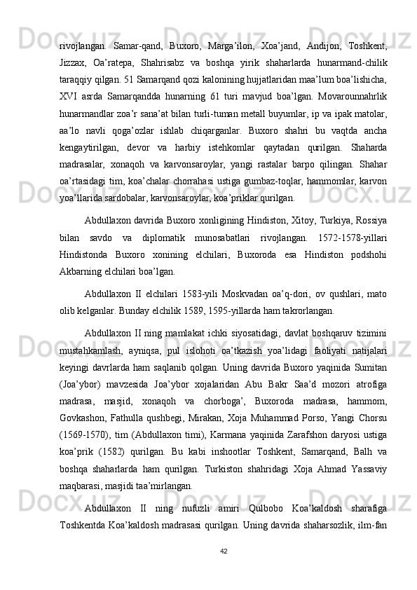 rivojlangan.   Samar-qand,   Buxoro,   Marga’ilon,   Xoa’jand,   Andijon,   Toshkent,
Jizzax,   Oa’ratepa,   Shahrisabz   va   boshqa   yirik   shaharlarda   hunarmand-chilik
taraqqiy qilgan. 51 Samarqand qozi kalonining hujjatlaridan maa’lum boa’lishicha,
XVI   asrda   Samarqandda   hunarning   61   turi   mavjud   boa’lgan.   Movarounnahrlik
hunarmandlar zoa’r sana’at bilan turli-tuman metall buyumlar, ip va ipak matolar,
aa’lo   navli   qoga’ozlar   ishlab   chiqarganlar.   Buxoro   shahri   bu   vaqtda   ancha
kengaytirilgan,   devor   va   harbiy   istehkomlar   qaytadan   qurilgan.   Shaharda
madrasalar,   xonaqoh   va   karvonsaroylar,   yangi   rastalar   barpo   qilingan.   Shahar
oa’rtasidagi  tim, koa’chalar chorrahasi  ustiga gumbaz-toqlar, hammomlar, karvon
yoa’llarida sardobalar, karvonsaroylar, koa’priklar qurilgan.
Abdullaxon davrida Buxoro xonligining Hindiston, Xitoy, Turkiya, Rossiya
bilan   savdo   va   diplomatik   munosabatlari   rivojlangan.   1572-1578-yillari
Hindistonda   Buxoro   xonining   elchilari,   Buxoroda   esa   Hindiston   podshohi
Akbarning elchilari boa’lgan.
Abdullaxon   II   elchilari   1583-yili   Moskvadan   oa’q-dori,   ov   qushlari,   mato
olib kelganlar. Bunday elchilik 1589, 1595-yillarda ham takrorlangan.
Abdullaxon   II   ning   mamlakat   ichki   siyosatidagi,   davlat   boshqaruv   tizimini
mustahkamlash,   ayniqsa,   pul   islohoti   oa’tkazish   yoa’lidagi   faoliyati   natijalari
keyingi   davrlarda   ham   saqlanib   qolgan.   Uning   davrida   Buxoro   yaqinida   Sumitan
(Joa’ybor)   mavzesida   Joa’ybor   xojalaridan   Abu   Bakr   Saa’d   mozori   atrofiga
madrasa,   masjid,   xonaqoh   va   chorboga’,   Buxoroda   madrasa,   hammom,
Govkashon,   Fathulla   qushbegi,   Mirakan,   Xoja   Muhammad   Porso,   Yangi   Chorsu
(1569-1570),   tim   (Abdullaxon   timi),   Karmana   yaqinida   Zarafshon   daryosi   ustiga
koa’prik   (1582)   qurilgan.   Bu   kabi   inshootlar   Toshkent,   Samarqand,   Balh   va
boshqa   shaharlarda   ham   qurilgan.   Turkiston   shahridagi   Xoja   Ahmad   Yassaviy
maqbarasi, masjidi taa’mirlangan.
Abdullaxon   II   ning   nufuzli   amiri   Qulbobo   Koa’kaldosh   sharafiga
Toshkentda Koa’kaldosh madrasasi  qurilgan. Uning davrida shaharsozlik, ilm-fan
42 