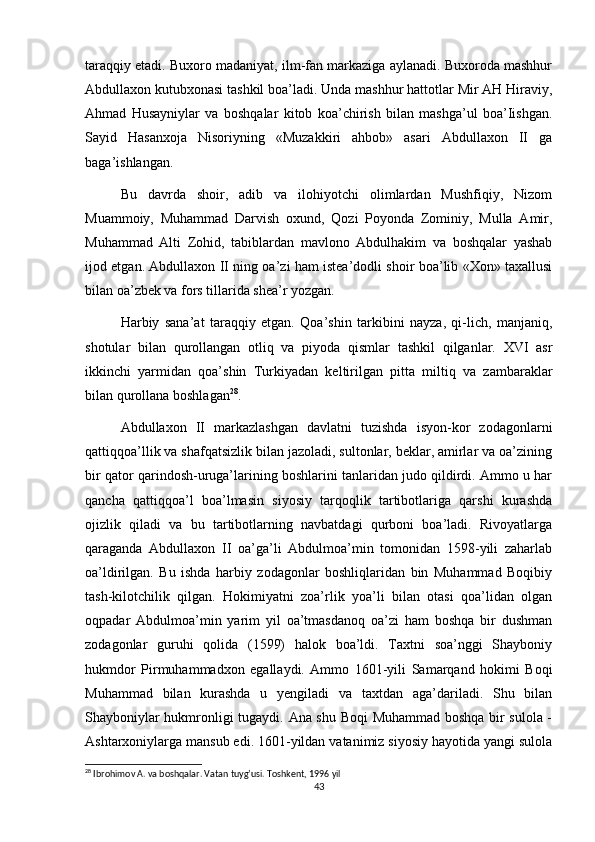 taraqqiy etadi. Buxoro madaniyat, ilm-fan markaziga aylanadi. Buxoroda mashhur
Abdullaxon kutubxonasi tashkil boa’ladi. Unda mashhur hattotlar Mir AH Hiraviy,
Ahmad   Husayniylar   va   boshqalar   kitob   koa’chirish   bilan   mashga’ul   boa’Iishgan.
Sayid   Hasanxoja   Nisoriyning   «Muzakkiri   ahbob»   asari   Abdullaxon   II   ga
baga’ishlangan.
Bu   davrda   shoir,   adib   va   ilohiyotchi   olimlardan   Mushfiqiy,   Nizom
Muammoiy,   Muhammad   Darvish   oxund,   Qozi   Poyonda   Zominiy,   Mulla   Amir,
Muhammad   Alti   Zohid,   tabiblardan   mavlono   Abdulhakim   va   boshqalar   yashab
ijod etgan. Abdullaxon II ning oa’zi ham istea’dodli shoir boa’lib «Xon» taxallusi
bilan oa’zbek va fors tillarida shea’r yozgan.
Harbiy   sana’at   taraqqiy   etgan.   Qoa’shin   tarkibini   nayza,   qi-lich,   manjaniq,
shotular   bilan   qurollangan   otliq   va   piyoda   qismlar   tashkil   qilganlar.   XVI   asr
ikkinchi   yarmidan   qoa’shin   Turkiyadan   keltirilgan   pitta   miltiq   va   zambaraklar
bilan qurollana boshlagan 28
.
Abdullaxon   II   markazlashgan   davlatni   tuzishda   isyon-kor   zodagonlarni
qattiqqoa’llik va shafqatsizlik bilan jazoladi, sultonlar, beklar, amirlar va oa’zining
bir qator qarindosh-uruga’larining boshlarini tanlaridan judo qildirdi. Ammo u har
qancha   qattiqqoa’l   boa’lmasin   siyosiy   tarqoqlik   tartibotlariga   qarshi   kurashda
ojizlik   qiladi   va   bu   tartibotlarning   navbatdagi   qurboni   boa’ladi.   Rivoyatlarga
qaraganda   Abdullaxon   II   oa’ga’li   Abdulmoa’min   tomonidan   1598-yili   zaharlab
oa’ldirilgan.   Bu   ishda   harbiy   zodagonlar   boshliqlaridan   bin   Muhammad   Boqibiy
tash-kilotchilik   qilgan.   Hokimiyatni   zoa’rlik   yoa’li   bilan   otasi   qoa’lidan   olgan
oqpadar   Abdulmoa’min   yarim   yil   oa’tmasdanoq   oa’zi   ham   boshqa   bir   dushman
zodagonlar   guruhi   qolida   (1599)   halok   boa’ldi.   Taxtni   soa’nggi   Shayboniy
hukmdor   Pirmuhammadxon   egallaydi.   Ammo   1601-yili   Samarqand   hokimi   Boqi
Muhammad   bilan   kurashda   u   yengiladi   va   taxtdan   aga’dariladi.   Shu   bilan
Shayboniylar hukmronligi tugaydi. Ana shu Boqi  Muhammad boshqa bir sulola -
Ashtarxoniylarga mansub edi. 1601-yildan vatanimiz siyosiy hayotida yangi sulola
28
 Ibrohimov A. va boshqalar. Vatan tuyg’usi. Toshkent, 1996 yil
43 