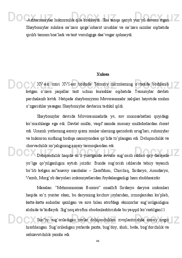 -Ashtarxoniylar hukmronlik qila boshlaydi. Shu tariqa qariyb yuz yil davom etgan
Shayboniylar   sulolasi   oa’zaro   qirga’inbarot   urushlar   va   oa’zaro   nizolar   oqibatida
qirilib tamom boa’ladi va taxt vorisligiga daa’vogar qohnaydi.
Xulosa
XV-asr   oxiri   XVI-asr   boshida   Temuriy   mirzolarning   o’rtasida   boshlanib
ketgan   o’zaro   janjallar   taxt   uchun   kurashlar   oqibatida   Temuriylar   davlati
parchalanib  ketdi.  Natijada  shayboniyxon   Movoraunnahr   xalqlari  hayotida   muhm
o’zgarishlar yasagan Shayboniylar davlarini tashkil qildi. 
Shayboniylar   davrida   Movoraunnahrda   ye,   suv   munosabatlari   quyidagi
ko’rinishlarga   ega   edi:   Davlat   mulki,   vaqif   xamda   xususiy   mulkdorlardan   iborat
edi. Unumli yerlarning asosiy qismi xonlar ularning qarindosh urug’lari, ruhoniylar
va hukmron sinfning boshqa namoyondasi qo’lida to’plangan edi. Dehqonchilik va
chorvachilik xo’jaligining asosiy tarmoqlaridan edi. 
Dehqonchilik   haqida   so’z   yuritganda   avvalo   sug’orish   ishlari   qay   darajada
yo’lga   qo’yilganligini   aytish   joizdir.   Bunda   sug’orish   ishlarida   tabiiy   tayanch
bo’lib   kelgan   an anaviy   manbalar   –   Zarafshon,   Chirchiq,   Sirdaryo,   Amudaryo,‟
Vaxsh, Murg’ob daryolari imkoniyatlaridan foydalanganligi ham shubhasizdir.
Masalan:   “Mehmonnomai   Buxoro”   muallifi   Sirdaryo   daryosi   imkonlari
haqida   so’z   yuritar   ekan,   bu   daryoning   kechuv   joylaridan,   irmoqlaridan   ko’plab,
katta-katta   anhorlar   qazilgan   va   suvi   bilan   atrofdagi   ekinzorlar   sug’orilganligini
alohida ta’kidlaydi. Sig’noq atrofini obodonlashtirishda bu yaqqol ko’rsatilgan11 .
Sun iy   sug’oriladigan   yerlar   dehqonchilikni   rivojlantirishda   asosiy   negiz	
‟
hisoblangan. Sug’oriladigan yerlarda paxta, bug’doy, sholi, beda, bog’dorchilik va
sabzavotchilik yaxshi edi. 
44 