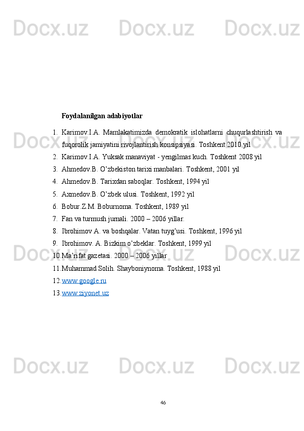 Foydalanilgan adabiyotlar 
1. Karimov.I.A.   Mamlakatimizda   demokratik   islohatlarni   chuqurlashtirish   va
fuqorolik jamiyatini rivojlantirish konsipsiyasi. Toshkent 2010 yil 
2. Karimov.I.A. Yuksak manaviyat - yengilmas kuch. Toshkent 2008 yil 
3. Ahmedov.B. O’zbekiston tarixi manbalari. Toshkent, 2001 yil 
4. Ahmedov.B. Tarixdan saboqlar. Toshkent, 1994 yil 
5. Axmedov.B. O’zbek ulusi. Toshkent, 1992 yil 
6. Bobur.Z.M. Boburnoma. Toshkent, 1989 yil 
7. Fan va turmush jurnali. 2000 – 2006 yillar.
8. Ibrohimov A. va boshqalar. Vatan tuyg’usi. Toshkent, 1996 yil 
9. Ibrohimov. A. Bizkim o’zbeklar. Toshkent, 1999 yil 
10. Ma’rifat gazetasi. 2000 – 2006 yillar 
11. Muhammad Solih. Shayboniynoma. Toshkent, 1988 yil 
12. www.google.ru     
13. www.ziyonet.uz     
46 