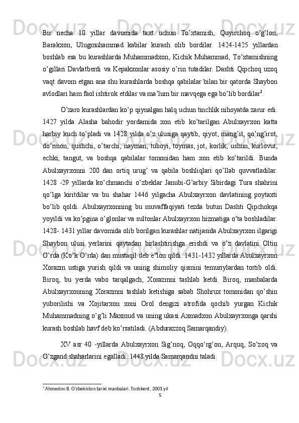 Bir   necha   10   yillar   davomida   taxt   uchun   To’xtamish,   Quyirchoq   o’g’lon,
Barakxon,   Ulugmuhammad   kabilar   kurash   olib   bordilar.   1424-1425   yillardan
boshlab   esa   bu   kurashlarda   Muhammadxon,   Kichik   Muhammad,   To’xtamishning
o’gillari   Davlatberdi   va   Kepakxonlar   asosiy   o’rin   tutadilar.   Dashti   Qipchoq   uzoq
vaqt davom etgan ana shu kurashlarda boshqa qabilalar bilan bir qatorda Shaybon
avlodlari ham faol ishtirok etdilar va ma’lum bir mavqega ega bo’lib bordilar 3
.
O’zaro kurashlardan ko’p qiynalgan halq uchun tinchlik nihoyatda zarur edi.
1427   yilda   Alasha   bahodir   yordamida   xon   etib   ko’tarilgan   Abulxayrxon   katta
harbiy   kuch   to’pladi   va  1428   yilda  o’z   ulusiga   qaytib,  qiyot,  mang’it,  qo’ng’irot,
do’rmon,   qushchi,   o’tarchi,   nayman,   tuboyi,   toymas,   jot,   korlik,   ushun,   kurlovut,
echki,   tangut,   va   boshqa   qabilalar   tomonidan   ham   xon   etib   ko’tarildi.   Bunda
Abulxayrxonni   200   dan   ortiq   urug’   va   qabila   boshliqlari   qo’llab   quvvatladilar.
1428   -29   yillarda   ko’chmanchi   o’zbeklar   Janubi-G’arbiy   Sibirdagi   Tura   shahrini
qo’lga   kiritdilar   va   bu   shahar   1446   yilgacha   Abulxayrxon   davlatining   poytaxti
bo’lib   qoldi.   Abulxayrxonning   bu   muvaffaqiyati   tezda   butun   Dashti   Qipchokqa
yoyildi va ko’pgina o’glonlar va sultonlar Abulxayrxon hizmatiga o’ta boshladilar.
1428- 1431 yillar davomida olib borilgan kurashlar natijasida Abulxayrxon ilgarigi
Shaybon   ulusi   yerlarini   qaytadan   birlashtirishga   erishdi   va   o’z   davlatini   Oltin
O’rda (Ko’k O’rda) dan mustaqil deb e lon qildi. 1431-1432 yillarda Abulxayrxon‟
Xorazm   ustiga   yurish   qildi   va   uning   shimoliy   qismini   temuriylardan   tortib   oldi.
Biroq,   bu   yerda   vabo   tarqalgach,   Xorazmni   tashlab   ketdi.   Biroq,   manbalarda
Abulxayrxonning   Xorazmni   tashlab   ketishiga   sabab   Shohrux   tomonidan   qo’shin
yuborilishi   va   Xojitarxon   xoni   Orol   dengizi   atrofida   qochib   yurgan   Kichik
Muhammadning o’g’li Maxmud va uning ukasi Axmadxon Abulxayrxonga qarshi
kurash boshlab havf deb ko’rsatiladi. (Abdurazzoq Samarqandiy).
XV   asr   40   -yillarda   Abulxayrxon   Sig’noq,   Oqqo’rg’on,   Arquq,   So’zoq   va
O’zgand shaharlarini egalladi. 1448 yilda Samarqandni taladi.
3
 Ahmedov.B. O’zbekiston tarixi manbalari. Toshkent, 2001 yil
5 