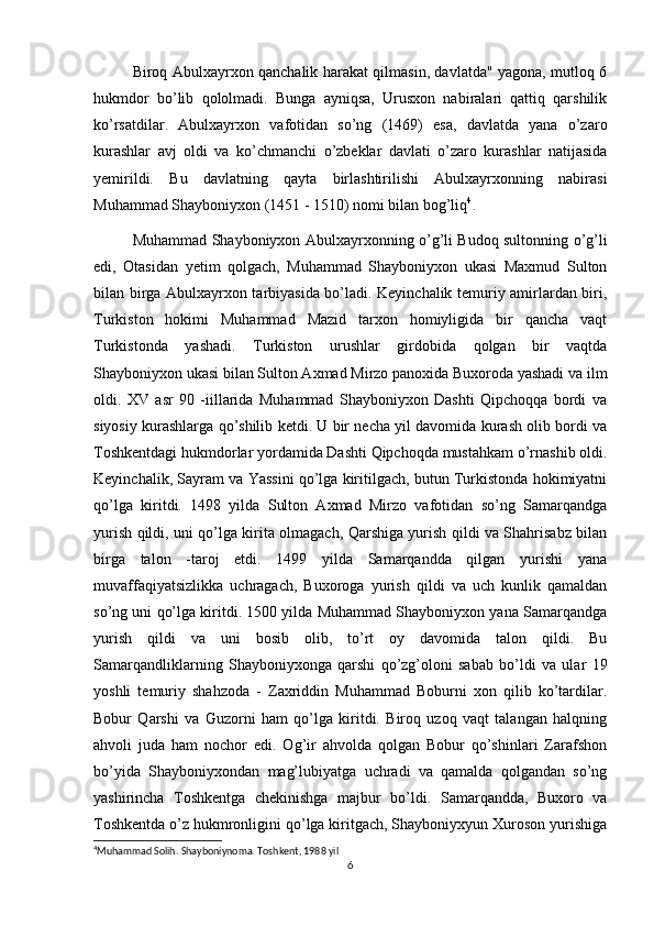 Biroq Abulxayrxon qanchalik harakat qilmasin, davlatda" yagona, mutloq 6
hukmdor   bo’lib   qololmadi.   Bunga   ayniqsa,   Urusxon   nabiralari   qattiq   qarshilik
ko’rsatdilar.   Abulxayrxon   vafotidan   so’ng   (1469)   esa,   davlatda   yana   o’zaro
kurashlar   avj   oldi   va   ko’chmanchi   o’zbeklar   davlati   o’zaro   kurashlar   natijasida
yemirildi.   Bu   davlatning   qayta   birlashtirilishi   Abulxayrxonning   nabirasi
Muhammad Shayboniyxon (1451 - 1510) nomi bilan bog’liq 4
.
Muhammad Shayboniyxon Abulxayrxonning o’g’li Budoq sultonning o’g’li
edi,   Otasidan   yetim   qolgach,   Muhammad   Shayboniyxon   ukasi   Maxmud   Sulton
bilan birga Abulxayrxon tarbiyasida bo’ladi. Keyinchalik temuriy amirlardan biri,
Turkiston   hokimi   Muhammad   Mazid   tarxon   homiyligida   bir   qancha   vaqt
Turkistonda   yashadi.   Turkiston   urushlar   girdobida   qolgan   bir   vaqtda
Shayboniyxon ukasi bilan Sulton Axmad Mirzo panoxida Buxoroda yashadi va ilm
oldi.   XV   asr   90   -iillarida   Muhammad   Shayboniyxon   Dashti   Qipchoqqa   bordi   va
siyosiy kurashlarga qo’shilib ketdi. U bir necha yil davomida kurash olib bordi va
Toshkentdagi hukmdorlar yordamida Dashti Qipchoqda mustahkam o’rnashib oldi.
Keyinchalik, Sayram va Yassini qo’lga kiritilgach, butun Turkistonda hokimiyatni
qo’lga   kiritdi.   1498   yilda   Sulton   Axmad   Mirzo   vafotidan   so’ng   Samarqandga
yurish qildi, uni qo’lga kirita olmagach, Qarshiga yurish qildi va Shahrisabz bilan
birga   talon   -taroj   etdi.   1499   yilda   Samarqandda   qilgan   yurishi   yana
muvaffaqiyatsizlikka   uchragach,   Buxoroga   yurish   qildi   va   uch   kunlik   qamaldan
so’ng uni qo’lga kiritdi. 1500 yilda Muhammad Shayboniyxon yana Samarqandga
yurish   qildi   va   uni   bosib   olib,   to’rt   oy   davomida   talon   qildi.   Bu
Samarqandliklarning   Shayboniyxonga   qarshi   qo’zg’oloni   sabab   bo’ldi   va   ular   19
yoshli   temuriy   shahzoda   -   Zaxriddin   Muhammad   Boburni   xon   qilib   ko’tardilar.
Bobur   Qarshi   va   Guzorni   ham   qo’lga   kiritdi.   Biroq   uzoq   vaqt   talangan   halqning
ahvoli   juda   ham   nochor   edi.   Og’ir   ahvolda   qolgan   Bobur   qo’shinlari   Zarafshon
bo’yida   Shayboniyxondan   mag’lubiyatga   uchradi   va   qamalda   qolgandan   so’ng
yashirincha   Toshkentga   chekinishga   majbur   bo’ldi.   Samarqandda,   Buxoro   va
Toshkentda o’z hukmronligini qo’lga kiritgach, Shayboniyxyun Xuroson yurishiga
4
Muhammad Solih. Shayboniynoma. Toshkent, 1988 yil 
6 