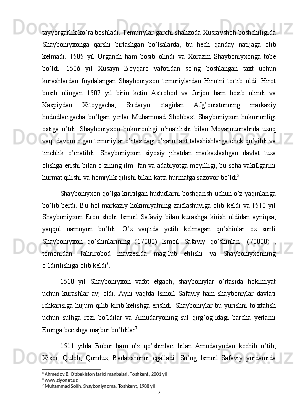 tayyorgarlik ko’ra boshladi. Temuriylar garchi shahzoda Xusravshoh boshchiligida
Shayboniyxonga   qarshi   birlashgan   bo’lsalarda,   bu   hech   qanday   natijaga   olib
kelmadi.   1505   yil   Urganch   ham   bosib   olindi   va   Xorazm   Shayboniyxonga   tobe
bo’ldi.   1506   yil   Xusayn   Boyqaro   vafotidan   so’ng   boshlangan   taxt   uchun
kurashlardan   foydalangan   Shayboniyxon   temuriylardan   Hirotni   tortib   oldi.   Hirot
bosib   olingan   1507   yil   birin   ketin   Astrobod   va   Jurjon   ham   bosib   olindi   va
Kaspiydan   Xitoygacha,   Sirdaryo   etagidan   Afg’onistonning   markaziy
hududlarigacha   bo’lgan   yerlar   Muhammad   Shohbaxt   Shayboniyxon   hukmronligi
ostiga   o’tdi.   Shayboniyxon   hukmronligi   o’rnatilishi   bilan   Movarounnahrda   uzoq
vaqt davom etgan temuriylar o’rtasidagi o’zaro taxt talashishlarga chek qo’yildi va
tinchlik   o’rnatildi.   Shayboniyxon   siyosiy   jihatdan   markazlashgan   davlat   tuza
olishga erishi bilan o’zining ilm -fan va adabiyotga moyilligi, bu soha vakillgarini
hurmat qilishi va homiylik qilishi bilan katta hurmatga sazovor bo’ldi 5
.
Shayboniyxon qo’lga kiritilgan hududlarni boshqarish uchun o’z yaqinlariga
bo’lib berdi. Bu hol markaziy hokimiyatning zaiflashuviga olib keldi  va 1510 yil
Shayboniyxon   Eron   shohi   Ismoil   Safaviy   bilan   kurashga   kirish   oldidan   ayniqsa,
yaqqol   namoyon   bo’ldi.   O’z   vaqtida   yetib   kelmagan   qo’shinlar   oz   sonli
Shayboniyxon   qo’shinlarining   (17000)   Ismoil   Safaviy   qo’shinlari-   (70000)   ,
tomonidan   Tahrirobod   mavzesida   mag’lub   etilishi   va   Shayboniyxonning
o’ldirilishiga olib keldi 6
.
1510   yil   Shayboniyxon   vafot   etgach,   shayboniylar   o’rtasida   hokimiyat
uchun   kurashlar   avj   oldi.   Ayni   vaqtda   Ismoil   Safaviy   ham   shayboniylar   davlati
ichkarisiga hujum qilib kirib kelishga erishdi. Shayboniylar bu yurishni to’xtatish
uchun   sulhga   rozi   bo’ldilar   va   Amudaryoning   sul   qirg’og’idagi   barcha   yerlarni
Eronga berishga majbur bo’ldilar 7
. 
1511   yilda   Bobur   ham   o’z   qo’shinlari   bilan   Amudaryodan   kechib   o’tib,
Xisor,   Qulob,   Qunduz,   Badaxshonni   egalladi.   So’ng   Ismoil   Safaviy   yordamida
5
 Ahmedov.B. O’zbekiston tarixi manbalari. Toshkent, 2001 yil
6
 www.ziyonet.uz
7
 Muhammad Solih. Shayboniynoma. Toshkent, 1988 yil
7 