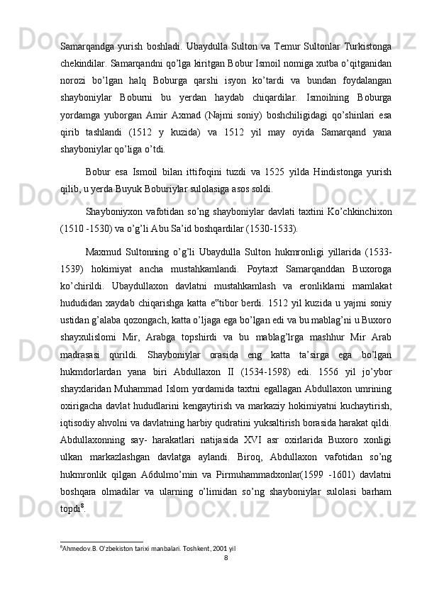 Samarqandga   yurish   boshladi.   Ubaydulla   Sulton   va   Temur   Sultonlar   Turkistonga
chekindilar. Samarqandni qo’lga kiritgan Bobur Ismoil nomiga xutba o’qitganidan
norozi   bo’lgan   halq   Boburga   qarshi   isyon   ko’tardi   va   bundan   foydalangan
shayboniylar   Boburni   bu   yerdan   haydab   chiqardilar.   Ismoilning   Boburga
yordamga   yuborgan   Amir   Axmad   (Najmi   soniy)   boshchiligidagi   qo’shinlari   esa
qirib   tashlandi   (1512   y   kuzida)   va   1512   yil   may   oyida   Samarqand   yana
shayboniylar qo’liga o’tdi.
Bobur   esa   Ismoil   bilan   ittifoqini   tuzdi   va   1525   yilda   Hindistonga   yurish
qilib, u yerda Buyuk Boburiylar sulolasiga asos soldi.
Shayboniyxon  vafotidan  so’ng   shayboniylar   davlati   taxtini   Ko’chkinchixon
(1510 -1530) va o’g’li Abu Sa’id boshqardilar (1530-1533).
Maxmud   Sultonning   o’g’li   Ubaydulla   Sulton   hukmronligi   yillarida   (1533-
1539)   hokimiyat   ancha   mustahkamlandi.   Poytaxt   Samarqanddan   Buxoroga
ko’chirildi.   Ubaydullaxon   davlatni   mustahkamlash   va   eronliklarni   mamlakat
hududidan  xaydab   chiqarishga   katta   e tibor   berdi.  1512   yil   kuzida   u  yajmi   soniy‟
ustidan g’alaba qozongach, katta o’ljaga ega bo’lgan edi va bu mablag’ni u Buxoro
shayxulislomi   Mir,   Arabga   topshirdi   va   bu   mablag’lrga   mashhur   Mir   Arab
madrasasi   qurildi.   Shayboniylar   orasida   eng   katta   ta’sirga   ega   bo’lgan
hukmdorlardan   yana   biri   Abdullaxon   II   (1534-1598)   edi.   1556   yil   jo’ybor
shayxlaridan Muhammad Islom yordamida taxtni  egallagan Abdullaxon umrining
oxirigacha   davlat   hududlarini  kengaytirish   va  markaziy   hokimiyatni  kuchaytirish,
iqtisodiy ahvolni va davlatning harbiy qudratini yuksaltirish borasida harakat qildi.
Abdullaxonning   say-   harakatlari   natijasida   XVI   asr   oxirlarida   Buxoro   xonligi
ulkan   markazlashgan   davlatga   aylandi.   Biroq,   Abdullaxon   vafotidan   so’ng
hukmronlik   qilgan   A6dulmo’min   va   Pirmuhammadxonlar(1599   -1601)   davlatni
boshqara   olmadilar   va   ularning   o’limidan   so’ng   shayboniylar   sulolasi   barham
topdi 8
.
8
Ahmedov.B. O’zbekiston tarixi manbalari. Toshkent, 2001 yil 
8 