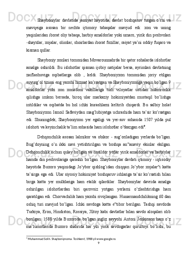 Shayboniylar   davlatida   jamiyat   hayotida,   davlat   boshqaruv   tutgan   o’rni   va
mavqeiga   asosan   bir   nechta   ijtimoiy   tabaqalar   mavjud   edi:   xon   va   uning
yaqinlaridan iborat oliy tabaqa, harbiy amaldorlar yoki umaro, yirik din peshvolari
-shayxlar, xojalar, olimlar, shoirlardan iborat fozillar, raiyat ya’ni oddiy fuqaro va
kisman qullar.
Shayboniy xonlari tomonidan Movarounnahrda bir qator sohalarda islohotlar
amalga   oshirildi.   Bu   islohotlar   qisman   ijobiy  natijalar   bersa,   ayrimlari   davlatning
zaiflashuviga   oqibatlarga   olib   ,   keldi.   Shayboniyxon   tomonidan   joriy   etilgan
suyurg’ol tizimi eng yaxshi hizmat ko’rsatgan va Shayboniyxonga yaqin bo’lgan 9
amaldorlar   yoki   xon   xonadoni   vakillariga   turli   viloyatlar   ustidan   hukmronlik
qilishga   imkon   bersada,   biroq   ular   markaziy   hokimiyatdan   mustaqil   bo’lishga
intildilar   va   oqibatda   bu   hol   ichki   kurashlarni   keltirib   chiqardi.   Bu   salbiy   holat
Shayboniyxon Ismoil   Safaviydan  mag’lubiyatga  uchrashida  ham   ta’sir   ko’rsatgan
edi.   Shuningdek,   Shayboniyxon   yer   egaligi   va   yer-suv   sohasida   1507   yilda   pul
islohoti va keyinchalik ta’lim sohasida ham islohotlar o’tkazgan edi 9
.
Dehqonchilik   asosan   lalmikor   va   obikor   -   sug’oriladigan   yerlarda   bo’lgan.
Bug’doyning   o’n   ikki   navi   yetishtirilgan   va   boshqa   an anaviy   ekinlar   ekilgan.‟
Dehqonchilik uchun qulay bo’lgan va hosildor yerlar yirik amaldorlar va harbiylar
hamda din peshvolariga qarashli bo’lgan. Shayboniylar davlati ijtimoiy - iqtisodiy
hayotida   Buxoro   yaqinidagi   Jo’ybor   qishlog’idan   chiqqan   Jo’ybor   xojalar^i   katta
ta’sirga ega edi. Ular siyosiy hokimiyat boshqaruv ishlariga ta’sir ko’rsatish bilan
birga   katta   yer   mulklariga   ham   etalik   qilardilar.   Shayboniylar   davrida   amalga
oshirilgan   islohotlardan   biri   qarovsiz   yotgan   yerlarni   o’zlashtirishga   ham
qaratilgan edi. Chorvachilik ham yaxshi rivojlangan. Hunarmandchilikning 60 dan
oshiq   turi   mavjud   bo’lgan.   Ichki   savdoga   katta   e tibor   berilgan.   Tashqi   savdoda	
‟
Turkiya, Eron, Hindiston, Rossiya, Xitoy kabi davlatlar bilan savdo aloqalari olib
borilgan.   1588   yilda   Buxoroda   bo’lgan   ingliz   sayyohi   Antoni   Jenkinson   ham   o’z
ma’lumotlarida   Buxoro   shahrida   har   yili   yirik   savdogarlar   qurultoyi   bo’lishi,   bu
9
 Muhammad Solih. Shayboniynoma. Toshkent, 1988 yil www.google.ru
9 