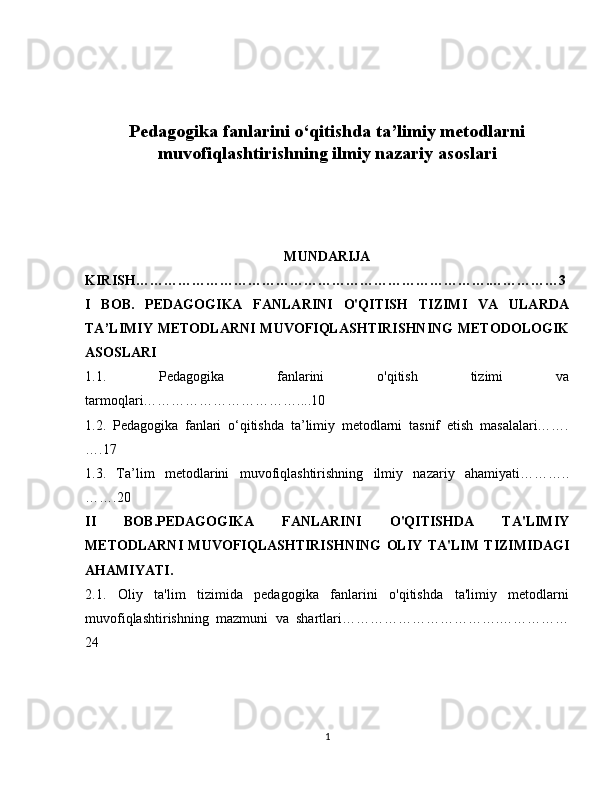 Pedagogika fanlarini o‘qitishda ta’limiy metodlarni
muvofiqlashtirishning ilmiy nazariy asoslari
MUNDARIJA
KIRISH………………………………………………………………….……………3
I   BOB.   PEDAGOGIKA   FANLARINI   O'QITISH   TIZIMI   VA   ULARDA
TA’LIMIY  METODLARNI  MUVOFIQLASHTIRISHNING  METODOLOGIK
ASOSLARI
1.1.   Pedagogika   fanlarini   o'qitish   tizimi   va
tarmoqlari……………………………....10
1.2.   Pedagogika   fanlari   o‘qitishda   ta’limiy   metodlarni   tasnif   etish   masalalari…….
….17
1.3.   Ta’lim   metodlarini   muvofiqlashtirishning   ilmiy   nazariy   ahamiyati………..
…….20
II   BOB.PEDAGOGIKA   FANLARINI   O'QITISHDA   TA'LIMIY
METODLARNI   MUVOFIQLASHTIRISHNING   OLIY   TA'LIM   TIZIMIDAGI
AHAMIYATI. 
2.1.   Oliy   ta'lim   tizimida   pedagogika   fanlarini   o'qitishda   ta'limiy   metodlarni
muvofiqlashtirishning   mazmuni   va   shartlari…………………………….……………
24
1 