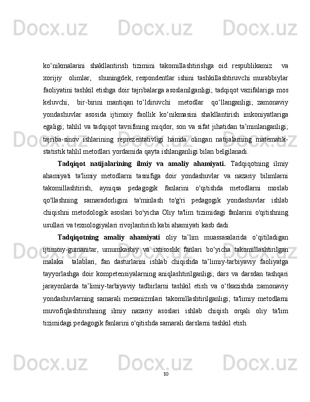 ko‘nikmalarini   shakllantirish   tizimini   takomillashtirishga   oid   respublikamiz     va
xorijiy     olimlar,     shuningdek,   respondentlar   ishini   tashkillashtiruvchi   murabbiylar
faoliyatini tashkil etishga doir tajribalarga asoslanilganligi; tadqiqot vazifalariga mos
keluvchi,     bir-birini   mantiqan   to‘ldiruvchi     metodlar     qo‘llanganligi;   zamonaviy
yondashuvlar   asosida   ijtimoiy   faollik   ko‘nikmasini   shakllantirish   imkoniyatlariga
egaligi; tahlil  va tadqiqot  tavsifining miqdor, son va sifat jihatidan ta’minlanganligi;
tajriba-sinov   ishlarining   reprezentativligi   hamda   olingan   natijalarning   matematik-
statistik tahlil metodlari yordamida qayta ishlanganligi bilan belgilanadi. 
Tadqiqot   natijalarining   ilmiy   va   amaliy   ahamiyati.   Tadqiqotning   ilmiy
ahamiyati   ta'limiy   metodlarni   tasnifiga   doir   yondashuvlar   va   nazariy   bilimlarni
takomillashtirish,   ayniqsa   pedagogik   fanlarini   o'qitishda   metodlarni   moslab
qo'llashning   samaradorligini   ta'minlash   to'g'ri   pedagogik   yondashuvlar   ishlab
chiqishni   metodologik   asoslari   bo'yicha   Oliy   ta'lim   tizimidagi   fanlarini   o'qitishning
usullari va texnologiyalari rivojlantirish kabi ahamiyati kasb dadi.
Tadqiqotning   amaliy   ahamiyati   oliy   ta’lim   muassasalarida   o‘qitiladigan
ijtimoiy-gumanitar,   umumkasbiy   va   ixtisoslik   fanlari   bo‘yicha   takomillashtirilgan
malaka     talablari,   fan   dasturlarini   ishlab   chiqishda   ta’limiy-tarbiyaviy   faoliyatga
tayyorlashga   doir   kompetensiyalarning   aniqlashtirilganligi;   dars   va   darsdan   tashqari
jarayonlarda   ta’limiy-tarbiyaviy   tadbirlarni   tashkil   etish   va   o‘tkazishda   zamonaviy
yondashuvlarning   samarali   mexanizmlari   takomillashtirilganligi;   ta'limiy   metodlarni
muvofiqlashtirishning   ilmiy   nazariy   asoslari   ishlab   chiqish   orqali   oliy   ta'lim
tizimidagi pedagogik fanlarini o'qitishda samarali darslarni tashkil etish.
10 
