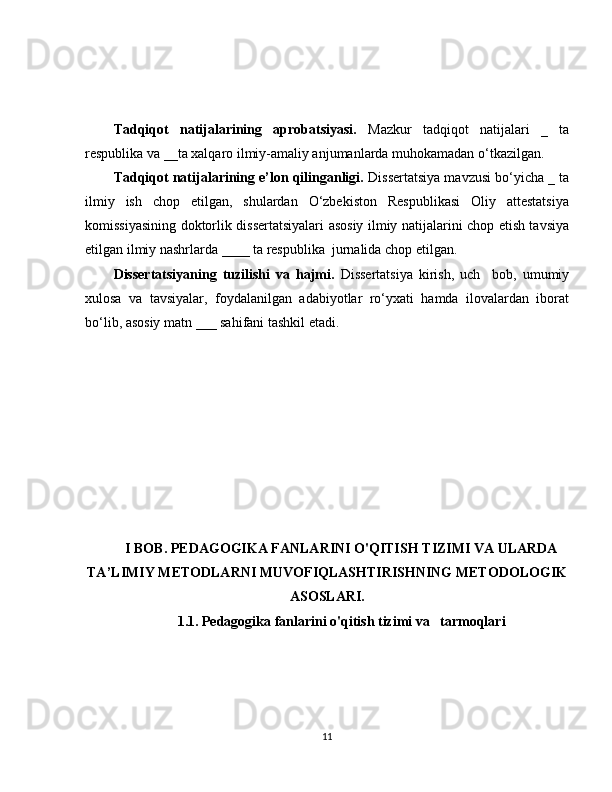 Tadqiqot   natijalarining   aprobatsiyasi.   Mazkur   tadqiqot   natijalari   _   ta
respublika va __ta xalqaro ilmiy-amaliy anjumanlarda muhokamadan o‘tkazilgan. 
Tadqiqot natijalarining e’lon qilinganligi.  Dissertatsiya mavzusi bo‘yicha _ ta
ilmiy   ish   chop   etilgan,   shulardan   O‘zbekiston   Respublikasi   Oliy   attestatsiya
komissiyasining doktorlik dissertatsiyalari asosiy ilmiy natijalarini chop etish tavsiya
etilgan ilmiy nashrlarda ____ ta respublika  jurnalida chop etilgan.  
Dissertatsiyaning   tuzilishi   va   hajmi.   Dissertatsiya   kirish,   uch     bob,   umumiy
xulosa   va   tavsiyalar,   foydalanilgan   adabiyotlar   ro‘yxati   hamda   ilovalardan   iborat
bo‘lib, asosiy matn ___ sahifani tashkil etadi.
I BOB. PEDAGOGIKA FANLARINI O'QITISH TIZIMI VA ULARDA
TA’LIMIY METODLARNI MUVOFIQLASHTIRISHNING METODOLOGIK
ASOSLARI.
1.1. Pedagogika fanlarini o'qitish tizimi va   tarmoqlari
11 