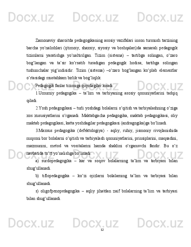 Zamonaviy   sharoitda   pedagogikaning   asosiy   vazifalari   inson   turmush   tarzining
barcha   yo‘nalishlari   (ijtimoiy,   shaxsiy,   siyosiy   va   boshqalari)da   samarali   pedagogik
tizimlarni   yaratishga   yo‘naltirilgan.   Tizim   (sistema)   –   tartibga   solingan,   o‘zaro
bog‘langan   va   ta’sir   ko‘rsatib   turadigan   pedagogik   hodisa;   tartibga   solingan
tushunchalar   yig‘indisidir.   Tizim   (sistema)   –o‘zaro   bog‘langan   ko‘plab   elementlar
o‘rtasidagi mustahkam birlik va bog‘liqlik.
Pedagogik fanlar tizimiga quyidagilar kiradi:
1.Umumiy   pedagogika   –   ta’lim   va   tarbiyaning   asosiy   qonuniyatlarini   tadqiq
qiladi.
2.Yosh pedagogikasi – turli yoshdagi bolalarni o‘qitish va tarbiyalashning o‘ziga
xos   xususiyatlarini   o‘rganadi.   Maktabgacha   pedagogika,   maktab   pedagogikasi,   oliy
maktab pedagogikasi, katta yoshdagilar pedagogikasi (andragogika)ga bo‘linadi. 
3.Maxsus   pedagogika   (defektologiya)   -   aqliy,   ruhiy,   jismoniy   rivojlanishida
nuqsoni bor bolalarni o‘qitish va tarbiyalash qonuniyatlarini, prinsiplarini, maqsadini,
mazmunini,   metod   va   vositalarini   hamda   shaklini   o‘rganuvchi   fandir.   Bu   o‘z
navbatida to‘rt yo‘nalishga bo‘linadi: 
a)   surdopedagogika   –   kar   va   soqov   bolalarning   ta’lim   va   tarbiyasi   bilan
shug‘ullanadi.
b)   tiflopedagogika   –   ko‘zi   ojizlarni   bolalarning   ta’lim   va   tarbiyasi   bilan
shug‘ullanadi.
s)   oligofpenopedagogika   –   aqliy   jihatdan   zaif   bolalarning   ta’lim   va   tarbiyasi
bilan shug‘ullanadi.
12 