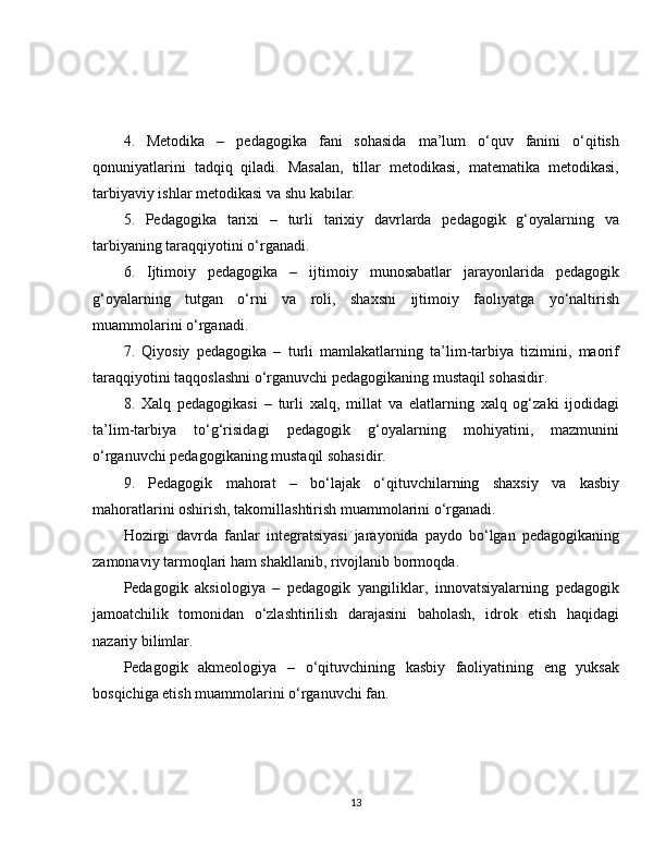 4.   Metodika   –   pedagogika   fani   sohasida   ma’lum   o‘quv   fanini   o‘qitish
qonuniyatlarini   tadqiq   qiladi.   Masalan,   tillar   metodikasi,   matematika   metodikasi,
tarbiyaviy ishlar metodikasi va shu kabilar.
5.   Pedagogika   tarixi   –   turli   tarixiy   davrlarda   pedagogik   g‘oyalarning   va
tarbiyaning taraqqiyotini o‘rganadi.
6.   Ijtimoiy   pedagogika   –   ijtimoiy   munosabatlar   jarayonlarida   pedagogik
g‘oyalarning   tutgan   o‘rni   va   roli,   shaxsni   ijtimoiy   faoliyatga   yo‘naltirish
muammolarini o‘rganadi.
7.   Qiyosiy   pedagogika   –   turli   mamlakatlarning   ta’lim-tarbiya   tizimini,   maorif
taraqqiyotini taqqoslashni o‘rganuvchi pedagogikaning mustaqil sohasidir. 
8.   Xalq   pedagogikasi   –   turli   xalq,   millat   va   elatlarning   xalq   og‘zaki   ijodidagi
ta’lim-tarbiya   to‘g‘risidagi   pedagogik   g‘oyalarning   mohiyatini,   mazmunini
o‘rganuvchi pedagogikaning mustaqil sohasidir.
9.   Pedagogik   mahorat   –   bo‘lajak   o‘qituvchilarning   shaxsiy   va   kasbiy
mahoratlarini oshirish, takomillashtirish muammolarini o‘rganadi.
Hozirgi   davrda   fanlar   integratsiyasi   jarayonida   paydo   bo‘lgan   pedagogikaning
zamonaviy tarmoqlari ham shakllanib, rivojlanib bormoqda.
Pedagogik   aksiologiya   –   pedagogik   yangiliklar,   innovatsiyalarning   pedagogik
jamoatchilik   tomonidan   o‘zlashtirilish   darajasini   baholash,   idrok   etish   haqidagi
nazariy bilimlar.
Pedagogik   akmeologiya   –   o‘qituvchining   kasbiy   faoliyatining   eng   yuksak
bosqichiga etish muammolarini o‘rganuvchi fan. 
13 