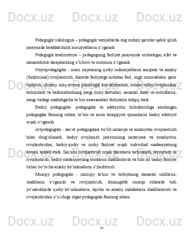 Pedagogik riskologiya – pedagogik vaziyatlarda eng muhim qarorlar qabul qilish
jarayonida tavakkalchilik xususiyatlarini o‘rganadi.
Pedagogik   kvalimetriya   –   pedagogning   faoliyat   jarayonida   erishadigan   sifat   va
samaradorlik darajalarining o‘lchovi va mezonini o‘rganadi. 
Neyropedagogika   -   inson   miyasining   ijodiy   imkoniyatlarini   aniqlash   va   amaliy
(funktsional) rivojlantirish, shaxsda faoliyatga nisbatan faol, ongli munosabatni qaror
toptirish, ijtimoiy xulq-atvorni psixologik korrektsiyalash, bolalar ruhiy rivojlanishni
tashxislash va bashoratlashning yangi ilmiy dasturlari, samarali shakl va metodlarini,
yangi turdagi maktabgacha ta’lim muassasalari faoliyatini tadqiq etadi.
Badiiy   pedagogika-   pedagogika   va   adabiyotni   birlashtirishga   asoslangan
pedagogika   fanining   sohasi,   ta’lim   va   inson   taraqqiyoti   qonunlarini   badiiy   adabiyot
orqali o‘rganish. 
Artpedagogika - san’at pedagogikasi bo‘lib nazariya va amaliyotni rivojlantirish
bilan   shug‘ullanadi,   badiiy   rivojlanish   jarayonining   nazariyasi   va   amaliyotini
rivojlantirishni,   badiiy-ijodiy   va   ijodiy   faoliyat   orqali   individual   madaniyatning
asosini tashkil etadi. San’atni rivojlantirish orqali shaxslarni tarbiyalash, tayyorlash va
rivojlantirish; badiiy madaniyatning asoslarini shakllantirish va turli xil badiiy faoliyat
turlari bo‘yicha amaliy ko‘nikmalarni o‘zlashtirish. 
Musiqiy   pedagogika   -   musiqiy   ta’lim   va   tarbiyaning   samarali   usullarini,
shakllarini   o‘rganish   va   rivojlantirish,   shuningdek   musiqa   sohasida   turli
yo‘nalishlarda   ijodiy   ko‘nikmalarni,   tajriba   va   amaliy   malakalarni   shakllantirish   va
rivojlantirishni o‘z ichiga olgan pedagogika fanining sohasi.
14 