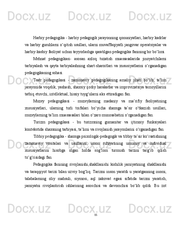 Harbiy pedagogika - harbiy pedagogik jarayonning qonuniyatlari, harbiy kadrlar
va harbiy guruhlarni o‘qitish usullari, ularni muvaffaqiyatli jangovar operatsiyalar va
harbiy-kasbiy faoliyat uchun tayyorlashga qaratilgan pedagogika fanining bir bo‘limi.
Mehnat   pedagogikasi-   asosan   axloq   tuzatish   muassasalarida   jinoyatchilarni
tarbiyalash  va  qayta   tarbiyalashning   shart-sharoitlari  va  xususiyatlarini   o‘rganadigan
pedagogikaning sohasi. 
Teatr   pedagogikasi   -   zamonaviy   pedagogikaning   amaliy   jihati   bo‘lib,   ta’lim
jarayonida voqelik, yashash, shaxsiy ijodiy harakatlar va improvizatsiya tamoyillarini
tatbiq etuvchi, intellektual, hissiy tuyg‘ularni aks ettiradigan fan.
Muzey   pedagogikasi   -   muzeylarning   madaniy   va   ma’rifiy   faoliyatining
xususiyatlari,   ularning   turli   toifalari   bo‘yicha   shaxsga   ta’sir   o‘tkazish   usullari,
muzeylarning ta’lim muassasalari bilan o‘zaro munosabatini o‘rganadigan fan.
Turizm   pedagogikasi   -   bu   turizmning   gumanitar   va   ijtimoiy   funksiyalari
kontekstida shaxsning tarbiyasi, ta’limi va rivojlanish jarayonlarini o‘rganadigan fan.
Tibbiy pedagogika - shaxsga psixologik-pedagogik va tibbiy ta’sir ko‘rsatishning
zamonaviy   vositalari   va   usullarini,   inson   ruhiyatining   umumiy   va   individual
xususiyatlarini   hisobga   olgan   holda   sog‘lom   turmush   tarzini   targ‘ib   qilish
to‘g‘risidagi fan.
Pedagogika   fanining   rivojlanishi,shakllanishi   kishilik   jamiyatining   shakllanishi
va  taraqqiyot   tarixi  bilan  uzviy  bog‘liq.  Tarixni   inson  yaratdi   u  yaratganning  inomi,
talabalarning   oliy   mahsuli,   siymosi,   aql   zakovat   egasi   sifatida   tarixni   yaratish,
jamiyatni   rivojlantirish   ishlarining   asoschisi   va   davomchisi   bo‘lib   qoldi.   Bu   zot
15 
