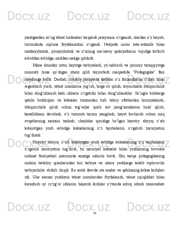 yaratgandan so‘ng tabiat hodisalari tarqalish jarayonini o‘rganish, ulardan o‘z hayoti,
turmushida   oqilona   foydalanishni   o‘rgandi.   Natijada   inson   asta-sekinlik   bilan
madaniylashdi,   ijtimoiylashdi   va   o‘zining   ma’naviy   qadriyatlarini   vujudga   keltirib
avloddan-avlodga, nasldan-naslga qoldirdi.
Mana   shunday   zotni   hayotga   tarbiyalash,   yo‘naltirish   va   ijtimoiy   taraqqiyotga
munosib   hissa   qo‘shgan   shaxs   qilib   tayyorlash   maqsadida   “Pedagogika”   fani
maydonga   keldi.   Dastlab,   ibtidoiy   jamiyatda   kattalar   o‘z   farzandlarini   o‘zlari   bilan
ergashtirib yurib, tabiat  inomlarini yig‘ish, birga ov qilish, keyinchalik dehqonchilik
bilan   shug‘ullanish   kabi   ishlarni   o‘rgatishi   bilan   shug‘ullandilar.   So‘ngra   bolalarga
qabila   boshliqlari   va   keksalar   tomonidan   turli   tabiiy   ofatlaridan   himoyalanish,
dehqonchilik   qilish   uchun   tog‘onlar   qurib   suv   jamg‘armalarini   hosil   qilish,
kasalliklarni   davolash,   o‘z   turmush   tarzini   yangilash,   hayot   kechirish   uchun   oziq
ovqatlarning   sarasini   tanlash,   chaylalar   qurishga   bo‘lgan   hayotiy   ehtiyoj   o‘sib
kelayotgan   yosh   avlodga   keksalarning   o‘z   tajribalarini   o‘rgatish   zaruriyatini
tug‘diradi.
Hayotiy   ehtiyoj   o‘sib   kelayotgan   yosh   avlodga   keksalarning   o‘z   tajribalarini
o‘rgatish   zaruriyatini   tug‘dirdi,   bu   zaruriyat   keksalar   bilan   yoshlarning   bevosita
mehnat   faoliyatlari   jarayonida   amalga   oshirila   bordi.   Shu   tariqa   pedagogikaning
muhim   tarkibiy   qismlaruidan   biri   tarbiya   va   ularni   yoshlarga   tarkib   toptiruvchi
tarbiyachilar  etishib chiqdi. Bu antik davrda ota-onalar va qabilaning keksa  kishilari
edi.   Ular   asosan   yoshlarni   tabiat   inomlaridan   foydalanish,   tabiat   injiqliklari   bilan
kurashish   uy   ro‘zg‘or   ishlarini   bajarish   kishilar   o‘rtasida   axloq   odonb   munosabati
16 